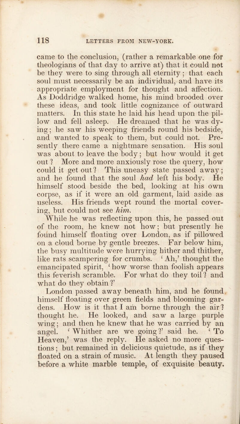 came to the conclusion, (rather a remarkable one for theologians of that day to arrive at) that it could not be they were to sing through all eternity ; that each soul must necessarily be an individual, and have its appropriate employment for thought and affection. As Doddridge walked home, his mind brooded over these ideas, and took little cognizance of outward matters. In this state he laid his head upon the pil- low and fell asleep. He dreamed that he was dy- ing ; he saw his weeping friends round his bedside, and wanted to speak to them, but could not. Pre- sently there came a nightmare sensation. His soul was about to leave the body; but how would it get out ? More and more anxiously rose the query, how could it get out? This uneasy state passed away; and he found that the soul had left his body. He himself stood beside the bed, looking at his own corpse, as if it were an old garment, laid aside as useless. His friends wept round the mortal cover- ing, but could not see him. While he was reflecting upon this, he passed out of the room, he knew not how; but presently he found himself floating over London, as if pillowed on a cloud borne by gentle breezes. Far below him, the busy multitude were hurrying hither and thither, like rats scampering for crumbs. ‘ Ah,’ thought the emancipated spirit, ‘how worse than foolish appears this feverish scramble. For what do they toil ? and what do they obtain V London passed away beneath him, and he found himself floating over green fields and blooming gar- dens. How is it that I am borne through the air ? thought he. He looked, and saw a large purple wing; and then he knew that he was carried by an angel. ‘ Whither are we going ?’ said he. ‘ To Heaven,’ was the reply. Lie asked no more ques- tions ; but remained in delicious quietude, as if they floated on a strain of music. At length they paused before a white marble temple, of exquisite beauty.