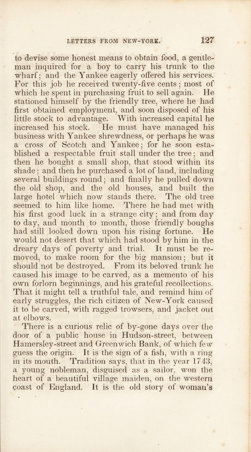 to devise some honest means to obtain food, a gentle- man inquired for a boy to carry his trunk to the wharf; and the Yankee eagerly offered his services. For this job he received twenty-five cents; most of which he spent in purchasing fruit to sell again. He stationed himself by the friendly tree, where he had first obtained employment, and soon disposed of his little stock to advantage. With increased capital he increased his stock. He must have managed his business with Yankee shrewdness, or perhaps he was a cross of Scotch and Yankee; for he soon esta- blished a respectable fruit stall under the tree; and then he bought a small shop, that stood within its shade; and then he purchased a lot of land, including several buildings round; and finally he pulled down the old shop, and the old houses, and built the large hotel which now stands there. The old tree seemed to him like home. There he had met with his first good luck in a strange city; and from day to day, and month to month, those friendly boughs had still looked down upon his rising fortune. He would not desert that which had stood by him in the dreary days of poverty and trial. It must be re- moved, to make room for the big mansion; but it should not be destroyed. From its beloved trunk he caused his image to be carved, as a memento of his own forlorn beginnings, and his grateful recollections. That it might tell a truthful tale, and remind him of early struggles, the rich citizen of New-York caused it to be carved, with ragged trowsers, and jacket out at elbows. There is a curious relic of by-gone days over the door of a public house in Hudson-street, between Hamersley-street and Greenwich Bank, of which few guess the origin. It is the sign of a fish, with a ring in its mouth. Tradition says, that in the year 1743, a young nobleman, disguised as a sailor, won the heart of a beautiful village maiden, on the western coast of England. It is the old story of woman’s