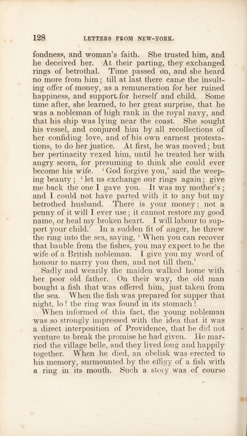 fondness, and woman’s faith. She trusted him, and he deceived her. At their parting, they exchanged rings of betrothal. Time passed on, and she heard no more from him; till at last there came the insult- ing offer of money, as a remuneration for her ruined happiness, and support for herself and child. Some time after, she learned, to her great surprise, that he was a nobleman of high rank in the royal navy, and that his ship was lying near the coast. She sought his vessel, and conjured him by all recollections of her confiding love, and of his own earnest protesta- tions, to do her justice. At first, he was moved; but her pertinacity vexed him, until he treated her with angry scorn, for presuming to think she could ever become his wife. 1 God forgive you,’ said the weep- ing beauty ; ‘ let us exchange our rings again; give me back the one I gave you. It was my mother’s : and I could not have parted with it to any but my betrothed husband. There is your money ; not a penny of it will I ever use; it cannot restore my good name, or heal my broken heart. I will labour to sup- port your child.’ In a sudden fit of anger, he threw the ring into the sea, saying, ‘ When you can recover that bauble from the fishes, you may expect to be the wife of a British nobleman. I give you my word of honour to marry you then, and not till then.’ Sadly and wearily the maiden walked home with her poor old father. On their way, the old man bought a fish that was offered him, just taken from the sea. When the fish was prepared for supper that night, lo ! the ring was found in its stomach ! When informed of this fact, the young nobleman was so strongly impressed with the idea that it was a direct interposition of Providence, that he did not venture to break the promise he had given. He mar- ried the village belle, and they lived long and happily together. When he died, an obelisk was erected to his memory, surmounted by the effigy of a fish with a ring in its mouth. Such a story was of course