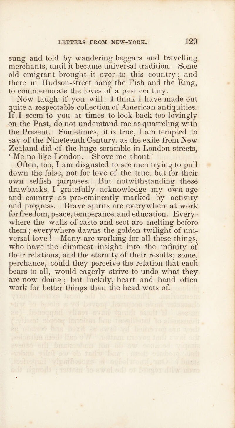 sung and told by wandering beggars and travelling merchants, until it became universal tradition. Some old emigrant brought it over to this country ; and there in Hudson-street hang the Fish and the Ring, to commemorate the loves of a past century. Now laugh if you will; I think I have made out quite a respectable collection of American antiquities. If I seem to you at times to look back too lovingly on the Past, do not understand me as quarreling with the Present. Sometimes, it is true, I am tempted to say of the Nineteenth Century, as the exile from New Zealand did of the huge scramble in London streets, ‘ Me no like London. Shove me about.5 Often, too, I am disgusted to see men trying to pull down the false, not for love of the true, but for their own selfish purposes. But notwithstanding these drawbacks, I gratefully acknowledge my own age and country as pre-eminently marked by activity and progress. Brave spirits are everywhere at work for freedom, peace, temperance, and education. Every- where the walls of caste and sect are melting before them; everywhere dawns the golden twilight of uni- versal love ! Many are working for all these things, who have the dimmest insight into the infinity of their relations, and the eternity of their results; some, perchance, could they perceive the relation that each bears to all, would eagerly strive to undo what they are now doing; but luckily, heart and hand often work for better things than the head wots of.