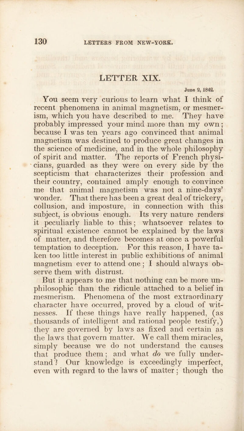 LETTER XIX. June 2, 1842. Yon seem very curious to learn what I think of recent phenomena in animal magnetism, or mesmer- ism, which you have described to me. They have probably impressed your mind more than my own; because I was ten years ago convinced that animal magnetism was destined to produce great changes in the science of medicine, and in the whole philosophy of spirit and matter. The reports of French physi- cians, guarded as they were on every side by the scepticism that characterizes their profession and their country, contained amply enough to convince me that animal magnetism was not a nine-days’ wonder. That there has been a great deal of trickery, collusion, and imposture, in connection with this subject, is obvious enough. Its very nature renders it peculiarly liable to this; whatsoever relates to spiritual existence cannot be explained by the laws of matter, and therefore becomes at once a powerful temptation to deception. For this reason, I have ta- ken too little interest in public exhibitions of animal magnetism ever to attend one; I should always ob- serve them with distrust. But it appears to me that nothing can be more un- philosophic than the ridicule attached to a belief in mesmerism. Phenomena of the most extraordinary character have occurred, proved by a cloud of wit- nesses. If these things have really happened, (as thousands of intelligent and rational people testify,) they are governed by laws as fixed and certain as the laws that govern matter. We call them miracles, simply because we do not understand the causes that produce them ; and what do we fully under- stand? Our knowledge is exceedingly imperfect, even with regard to the laws of matter: though the