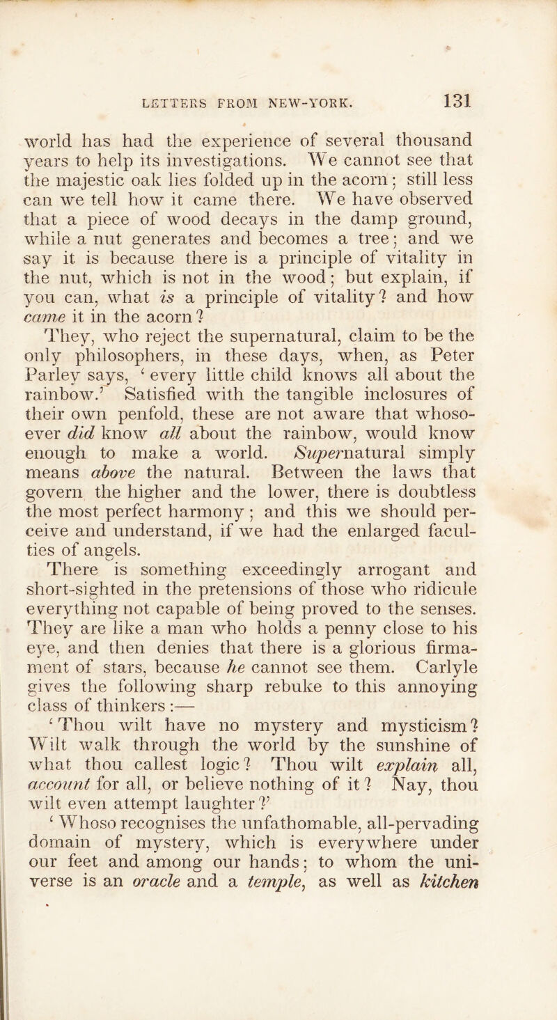 world has had the experience of several thousand years to help its investigations. We cannot see that the majestic oak lies folded up in the acorn; still less can we tell how it came there. We have observed that a piece of wood decays in the damp ground, while a nut generates and becomes a tree; and we say it is because there is a principle of vitality in the nut, which is not in the wood; but explain, if you can, what is a principle of vitality? and how came it in the acorn ? They, who reject the supernatural, claim to be the only philosophers, in these days, when, as Peter Parley says, 1 every little child knows all about the rainbow.’ Satisfied with the tangible inclosures of their own penfold, these are not aware that whoso- ever did know all about the rainbow, would know enough to make a world. N?/pmiatural simply means above the natural. Between the laws that govern the higher and the lower, there is doubtless the most perfect harmony ; and this we should per- ceive and understand, if we had the enlarged facul- ties of angels. There is something exceedingly arrogant and short-sighted in the pretensions of those who ridicule everything not capable of being proved to the senses. They are like a man who holds a penny close to his eye, and then denies that there is a glorious firma- ment of stars, because he cannot see them. Carlyle gives the following sharp rebuke to this annoying class of thinkers :— ‘ Thou wilt have no mystery and mysticism? Wilt walk through the world by the sunshine of what thou callest logic? Thou wilt explain all, account for all, or believe nothing of it ? Nay, thou wilt even attempt laughter V ‘ Whoso recognises the unfathomable, all-pervading domain of mystery, which is everywhere under our feet and among our hands; to whom the uni- verse is an oracle and a temple, as well as kitchen