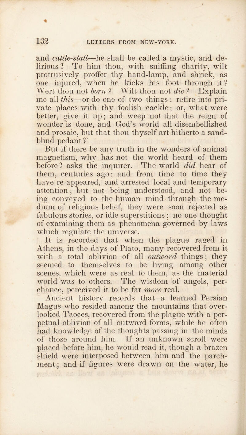 and cattle-stall—he shall be called a mystic, and de- lirious ? To him thou, with sniffing charity, wilt protrusively proffer thy hand-lamp, and shriek, as one injured, when he kicks his foot through it ? Wert thou not born ? Wilt thou not die ? Explain me all this—or do one of two things : retire into pri- vate places with thy foolish cackle; or, what were better, give it up; and weep not that the reign of wonder is done, and God’s world all disembellished and prosaic, but that thou thyself art hitherto a sand- blind pedant?’ But if there he any truth in the wonders of animal magnetism, why has not the world heard of them before? asks the inquirer. The world did hear of them, centuries ago; and from time to time they have re-appeared, and arrested local and temporary attention; but not being understood, and not be- ing conveyed to the human mind through the me- dium of religious belief, they were soon rejected as fabulous stories, or idle superstitions ; no one thought of examining them as phenomena governed by laws which regulate the universe. It is recorded that when the plague raged in Athens, in the days of Plato, many recovered from it with a total oblivion of all outward things ; they seemed to themselves to be living among other scenes, which were as real to them, as the material world was to others. The wisdom of angels, per- chance, perceived it to be far more real. Ancient history records that a learned Persian Magus who resided among the mountains that over- looked Taoces, recovered from the plague with a per- petual oblivion of all outward forms, while he often had knowledge of the thoughts passing in the minds of those around him. If an unknown scroll were placed before him, he would read it, though a brazen shield were interposed between him and the parch- ment ; and if figures were drawn on the water, he