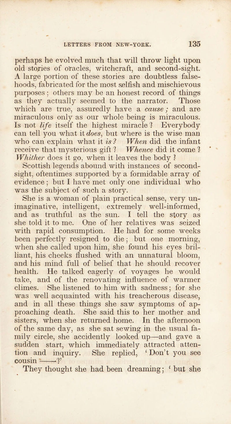 perhaps he evolved much that will throw light upon old stories of oracles, witchcraft, and second-sight. A large portion of these stories are doubtless false- hoods, fabricated for the most selfish and mischievous purposes : others may be an honest record of things as they actually seemed to the narrator. Those which are true, assuredly have a cause; and are miraculous only as our whole being is miraculous. Is not life itself the highest miracle I Everybody can tell you what it does, but where is the wise man who can explain what it is ? When did the infant receive that mysterious gift ? Whence did it come I Whither does it go, when it leaves the body ? Scottish legends abound with instances of second- sight, oftentimes supported by a formidable array of evidence; but I have met only one individual who was the subject of such a story. She is a woman of plain practical sense, very un- imaginative, intelligent, extremely well-informed, and as truthful as the sun. I tell the story as she told it to me. One of her relatives was seized with rapid consumption. He had for some weeks been perfectly resigned to die • but one morning, when she called upon him, she found his eyes bril- liant, his cheeks flushed with an unnatural bloom, and his mind full of belief that he should recover health. He talked eagerly of voyages he would take, and of the renovating influence of warmer climes. She listened to him with sadness; for she was well acquainted with his treacherous disease, and in all these things she saw symptoms of ap- proaching death. She said this to her mother and sisters, when she returned home. In the afternoon of the same day, as she sat sewing in the usual fa- mily circle, she accidently looked up—and gave a sudden start, which immediately attracted atten- tion and inquiry. She replied, ‘ Don’t you see cousin -7’ They thought she had been dreaming; 1 but she