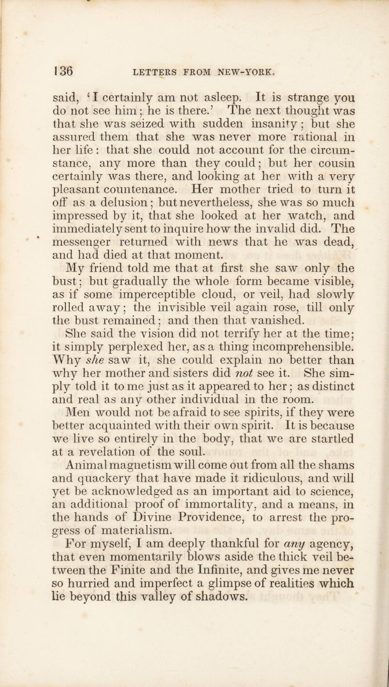 said, ‘ I certainly am not asleep. It is strange you do not see him; he is there.’ The next thought was that she was seized with sudden insanity ; but she assured them that she was never more rational in her life: that she could not account for the circum- stance, any more than they could; but her cousin certainly was there, and looking at her with a very pleasant countenance. Her mother tried to turn it off as a delusion; but nevertheless, she was so much impressed by it, that she looked at her watch, and immediately sent to inquire how the invalid did. The messenger returned with news that he was dead, and had died at that moment. My friend told me that at first she saw only the bust; but gradually the whole form became visible, as if some imperceptible cloud, or veil, had slowly rolled away; the invisible veil again rose, till only the bust remained; and then that vanished. She said the vision did not terrify her at the time; it simply perplexed her, as a thing incomprehensible. Why she saw it, she could explain no better than why her mother and sisters did not see it. She sim- ply told it to me just as it appeared to her; as distinct and real as any other individual in the room. Men would not be afraid to see spirits, if they were better acquainted with their own spirit. It is because we live so entirely in the body, that we are startled at a revelation of the soul. Animal magnetism will come out from all the shams and quackery that have made it ridiculous, and will yet be acknowledged as an important aid to science, an additional proof of immortality, and a means, in the hands of Divine Providence, to arrest the pro- gress of materialism. For myself, I am deeply thankful for any agency, that even momentarily blows aside the thick veil be- tween the Finite and the Infinite, and gives me never so hurried and imperfect a glimpse of realities which lie beyond this valley of shadows.