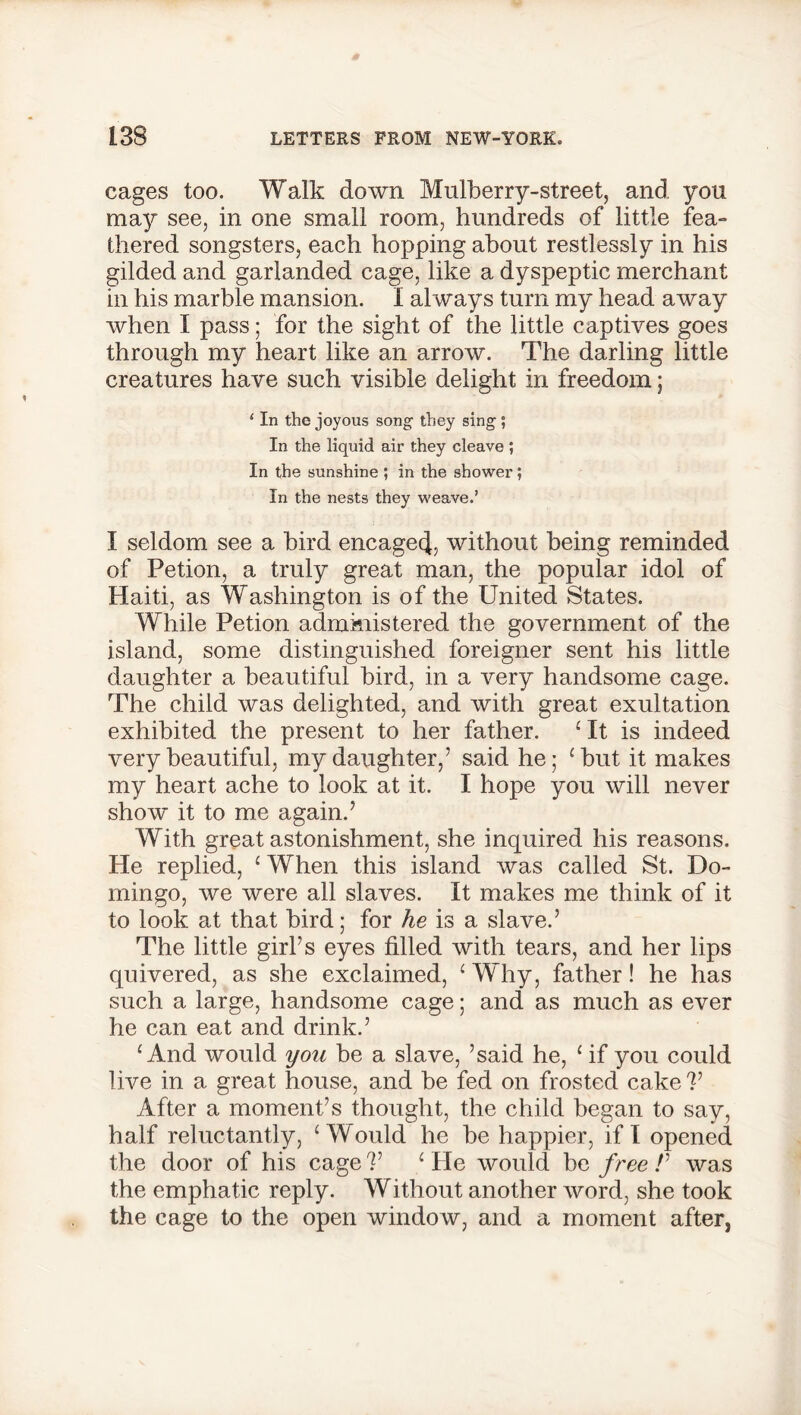 cages too. Walk down. Mulberry-street, and you may see, in one small room, hundreds of little fea- thered songsters, each hopping about restlessly in his gilded and garlanded cage, like a dyspeptic merchant in his marble mansion. I always turn my head away when I pass; for the sight of the little captives goes through my heart like an arrow. The darling little creatures have such visible delight in freedom; 4 In the joyous song they sing 5 In the liquid air they cleave ; In the sunshine ; in the shower; In the nests they weave.’ I seldom see a bird encage^ without being reminded of Petion, a truly great man, the popular idol of Haiti, as Washington is of the United States. While Petion administered the government of the island, some distinguished foreigner sent his little daughter a beautiful bird, in a very handsome cage. The child was delighted, and with great exultation exhibited the present to her father. ‘ It is indeed very beautiful, my daughter,’ said he; ‘but it makes my heart ache to look at it. I hope you will never show it to me again.’ With great astonishment, she inquired his reasons. He replied, ‘ When this island was called St. Do- mingo, we were all slaves. It makes me think of it to look at that bird; for he is a slave.’ The little girl’s eyes filled with tears, and her lips quivered, as she exclaimed, ‘ Why, father! he has such a large, handsome cage; and as much as ever he can eat and drink.’ ‘And would you be a slave, ’said he, ‘if you could live in a great house, and be fed on frosted cake V After a moment’s thought, the child began to say, half reluctantly, ‘Would he be happier, if I opened the door of his cage V ‘ He would be free /’ was the emphatic reply. Without another word, she took the cage to the open window, and a moment after,