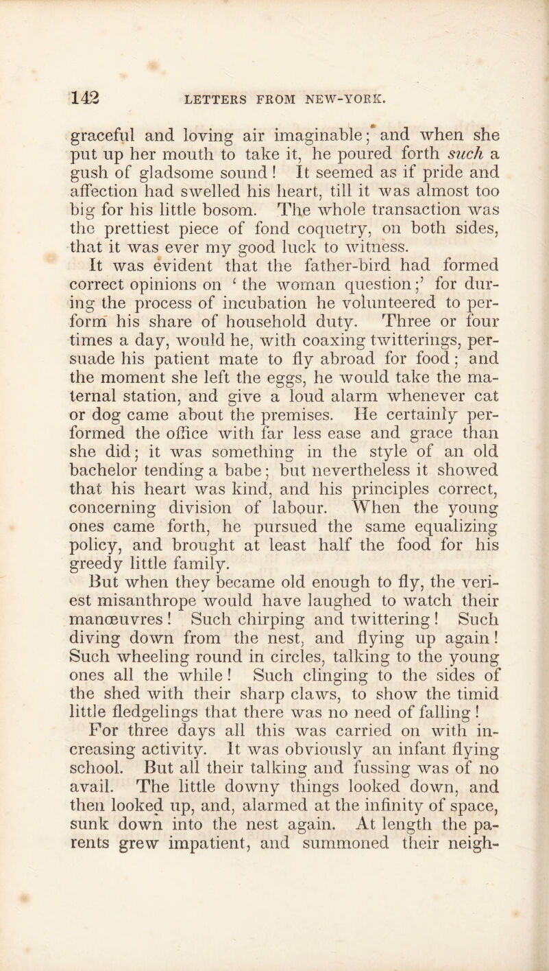 graceful and loving air imaginable ;* and when she put up her mouth to take it, he poured forth such a gush of gladsome sound! It seemed as if pride and affection had swelled his heart, till it was almost too big for his little bosom. The whole transaction was the prettiest piece of fond coquetry, on both sides, that it was ever my good luck to witness. It was evident that the father-bird had formed correct opinions on ‘ the woman questionfor dur- ing the process of incubation he volunteered to per- form his share of household duty. Three or four times a day, would he, with coaxing twitterings, per- suade his patient mate to fly abroad for food ; and the moment she left the eggs, he would take the ma- ternal station, and give a loud alarm whenever cat or dog came about the premises. He certainly per- formed the office with far less ease and grace than she did; it was something in the style of an old bachelor tending a babe ; but nevertheless it showed that his heart was kind, and his principles correct, concerning division of labour. When the young ones came forth, he pursued the same equalizing policy, and brought at least half the food for his greedy little family. But when they became old enough to fly, the veri- est misanthrope would have laughed to watch their manoeuvres ! Such chirping and twittering ! Such diving down from the nest, and flying up again! Such wheeling round in circles, talking to the young ones all the while ! Such clinging to the sides of the shed with their sharp claws, to show the timid little fledgelings that there was no need of falling! For three days all this was carried on with in- creasing activity. It was obviously an infant flying school. But all their talking and fussing was of no avail. The little downy things looked down, and then looked up, and, alarmed at the infinity of space, sunk down into the nest again. At length the pa- rents grew impatient, and summoned their neigh-