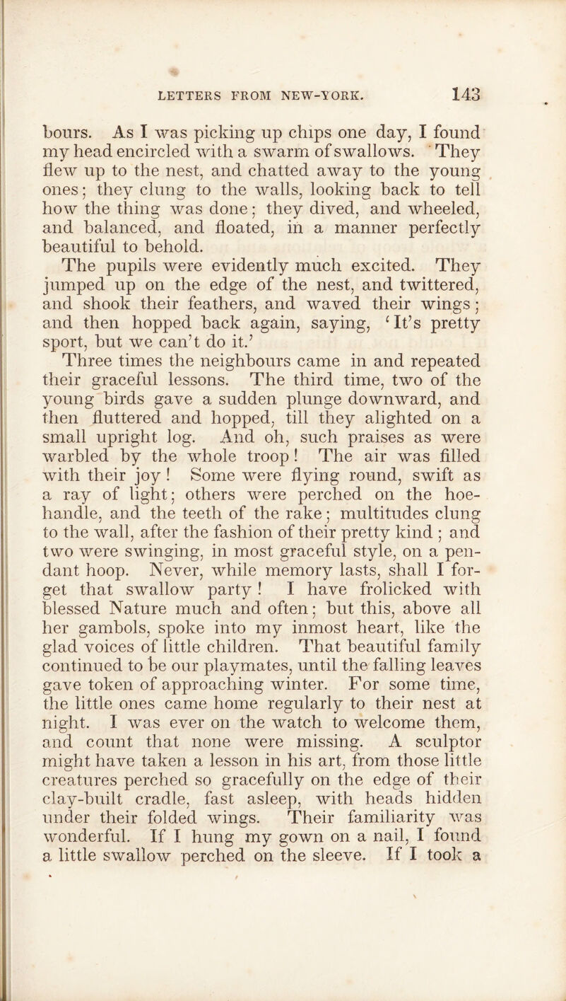 hours. As I was picking up chips one day, I found my head encircled with a swarm of swallows. They flew up to the nest, and chatted away to the young ones; they clung to the walls, looking hack to tell how the thing was done; they dived, and wheeled, and balanced, and floated, in a manner perfectly beautiful to behold. The pupils were evidently much excited. They jumped up on the edge of the nest, and twittered, and shook their feathers, and waved their wings ; and then hopped hack again, saying, ‘ It’s pretty sport, hut we can’t do it.’ Three times the neighbours came in and repeated their graceful lessons. The third time, two of the young birds gave a sudden plunge downward, and then fluttered and hopped, till they alighted on a small upright log. And oh, such praises as were warbled by the whole troop! The air was filled with their joy ! Some were flying round, swift as a ray of light; others were perched on the hoe- handle, and the teeth of the rake; multitudes clung to the wall, after the fashion of their pretty kind ; and two were swinging, in most graceful style, on a pen- dant hoop. Never, while memory lasts, shall I for- get that swallow party ! I have frolicked with blessed Nature much and often; but this, above all her gambols, spoke into my inmost heart, like the glad voices of little children. That beautiful family continued to he our playmates, until the falling leaves gave token of approaching winter. For some time, the little ones came home regularly to their nest at night. I was ever on the watch to welcome them, and count that none were missing. A sculptor might have taken a lesson in his art, from those little creatures perched so gracefully on the edge of their clay-built cradle, fast asleep, with heads hidden under their folded wings. Their familiarity was wonderful. If I hung my gown on a nail, I found a little swallow perched on the sleeve. If I took a