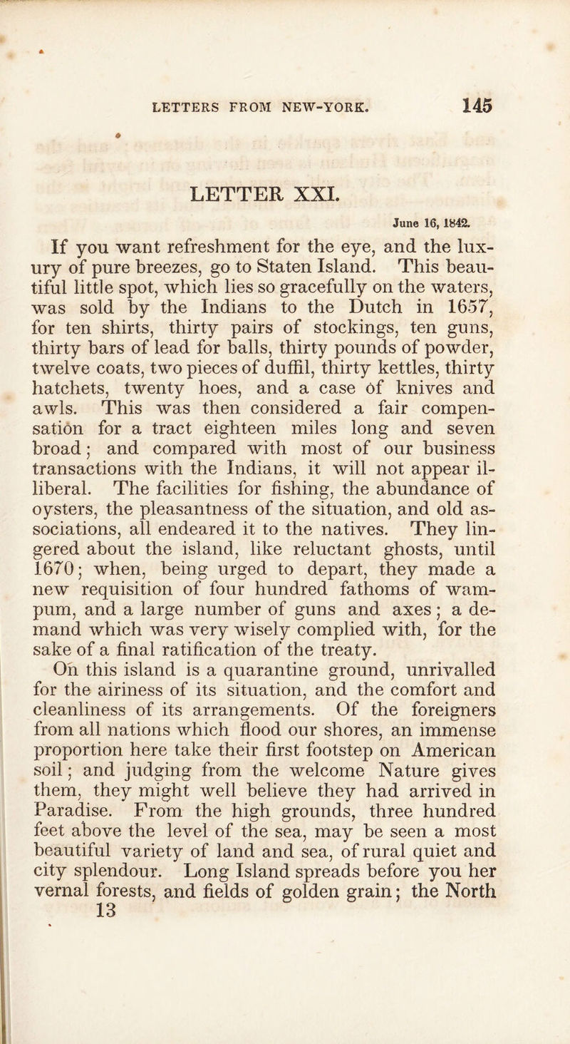 LETTER XXI. June 16, 1842. If yon want refreshment for the eye, and the lux- ury of pure breezes, go to Staten Island. This beau- tiful little spot, which lies so gracefully on the waters, was sold by the Indians to the Dutch in 1657, for ten shirts, thirty pairs of stockings, ten guns, thirty bars of lead for balls, thirty pounds of powder, twelve coats, two pieces of duffil, thirty kettles, thirty hatchets, twenty hoes, and a case of knives and awls. This was then considered a fair compen- sation for a tract eighteen miles long and seven broad; and compared with most of our business transactions with the Indians, it will not appear il- liberal. The facilities for fishing, the abundance of oysters, the pleasantness of the situation, and old as- sociations, all endeared it to the natives. They lin- gered about the island, like reluctant ghosts, until 1670; when, being urged to depart, they made a new requisition of four hundred fathoms of wam- pum, and a large number of guns and axes; a de- mand which was very wisely complied with, for the sake of a final ratification of the treaty. On this island is a quarantine ground, unrivalled for the airiness of its situation, and the comfort and cleanliness of its arrangements. Of the foreigners from all nations which flood our shores, an immense proportion here take their first footstep on American soil; and judging from the welcome Nature gives them, they might well believe they had arrived in Paradise. From the high grounds, three hundred feet above the level of the sea, may be seen a most beautiful variety of land and sea, of rural quiet and city splendour. Long Island spreads before you her vernal forests, and fields of golden grain; the North 13