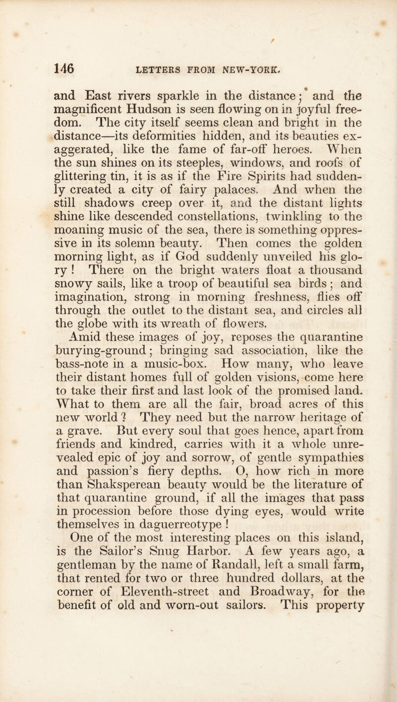 and East rivers sparkle in the distance; * and the magnificent Hudson is seen flowing on in joyful free- dom. The city itself seems clean and bright in the distance—its deformities hidden, and its beauties ex- aggerated, like the fame of far-off heroes. When the sun shines on its steeples, windows, and roofs of glittering tin, it is as if the Fire Spirits had sudden- ly created a city of fairy palaces. And when the still shadows creep over it, and the distant lights shine like descended constellations, twinkling to the moaning music of the sea, there is something oppres- sive in its solemn beauty. Then comes the golden morning light, as if God suddenly unveiled his glo- ry ! There on the bright waters float a thousand snowy sails, like a troop of beautiful sea birds ; and imagination, strong in morning freshness, flies off through the outlet to the distant sea, and circles all the globe with its wreath of flowers. Amid these images of joy, reposes the quarantine burying-ground; bringing sad association, like the bass-note in a music-box. How many, who leave their distant homes full of golden visions, come here to take their first and last look of the promised land. What to them are all the fair, broad acres of this new world ? They need but the narrow heritage of a grave. But every soul that goes hence, apart from friends and kindred, carries with it a whole unre- vealed epic of joy and sorrow, of gentle sympathies and passion’s fiery depths. O, how rich in more than Shaksperean beauty would be the literature of that quarantine ground, if all the images that pass in procession before those dying eyes, would write themselves in daguerreotype ! One of the most interesting places on this island, is the Sailor’s Snug Harbor. A few years ago, a gentleman by the name of Randall, left a small farm, that rented for two or three hundred dollars, at the corner of Eleventh-street and Broadway, for the benefit of old and worn-out sailors. This property