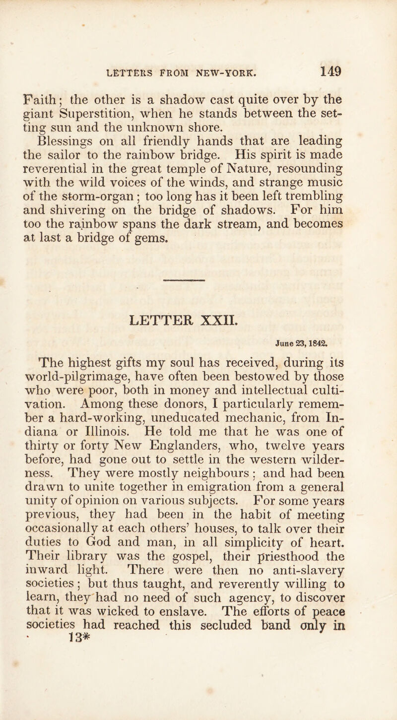 Faith; the other is a shadow east quite over by the giant Superstition, when he stands between the set- ting sun and the unknown shore. Blessings on all friendly hands that are leading the sailor to the rainbow bridge. His spirit is made reverential in the great temple of Nature, resounding with the wild voices of the winds, and strange music of the storm-organ ; too long has it been left trembling and shivering on the bridge of shadows. For him too the rainbow spans the dark stream, and becomes at last a bridge of gems. LETTER XXII. June 23,1842. The highest gifts my soul has received, during its world-pilgrimage, have often been bestowed by those who were poor, both in money and intellectual culti- vation. Among these donors, I particularly remem- ber a hard-working, uneducated mechanic, from In- diana or Illinois. He told me that he was one of thirty or forty New Englanders, who, twelve years before, had gone out to settle in the western wilder- ness. They were mostly neighbours : and had been drawn to unite together in emigration from a general unity of opinion on various subjects. For some years previous, they had been in the habit of meeting occasionally at each others’ houses, to talk over their duties to God and man, in all simplicity of heart. Their library was the gospel, their priesthood the inward light. There were then no anti-slavery societies ; but thus taught, and reverently willing to learn, they had no need of such agency, to discover that it was wicked to enslave. The efforts of peace societies had reached this secluded band only in 13*
