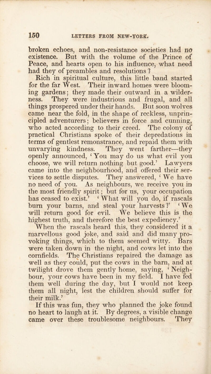 broken echoes, and non-resistance societies had no existence. But with the volume of the Prince of Peace, and hearts open to his influence, what need had they of preambles and resolutions ? Rich in spiritual culture, this little band started for the far West. Their inward homes were bloom- ing gardens; they made their outward in a wilder- ness. They were industrious and frugal, and all things prospered under their hands. But soon wolves came near the fold, in the shape of reckless, unprin- cipled adventurers; believers in force and cunning, who acted according to their creed. The colony of practical Christians spoke of their depredations in terms of gentlest remonstrance, and repaid them with unvarying kindness. They went farther—they openly announced, ‘ You may do us what evil you choose, we will return nothing but good.’ Lawyers came into the neighbourhood, and offered their ser- vices to settle disputes. They answered, c We have no need of you. As neighbours, we receive you in the most friendly spirit; but for us, your occupation has ceased to exist.’ c What will you do, if rascals burn your barns, and steal your harvests?’ ‘We will return good for evil. We believe this is the highest truth, and therefore the best expediency.’ When the rascals heard this, they considered it a marvellous good joke, and said and did many pro- voking things, which to them seemed witty. Bars were taken down in the night, and cows let into the cornfields. The Christians repaired the damage as well as they could, put the cows in the barn, and at twilight drove them gently home, saying, 1 Neigh- bour, your cows have been in my field. I have fed them well during the day, but I would not keep them all night, lest the children should suffer for their milk.’ If this was fun, they who planned the joke found no heart to laugh at it. By degrees, a visible change came over these troublesome neighbours. They