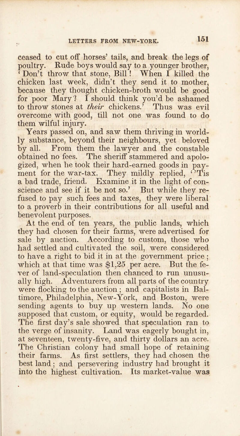 ceased to cut off horses’ tails, and break the legs of poultry. Rude hoys would say to a younger brother, ‘ Don’t throw that stone, Bill ! When I killed the chicken last week, didn’t they send it to mother, because they thought chicken-broth would be good for poor Mary? I should think you’d be ashamed to throw stones at their chickens.’ Thus was evil overcome with good, till not one was found to do them wilful injury. Years passed on, and saw them thriving in world- ly substance, beyond their neighbours, yet beloved by all. From them the lawyer and the constable obtained no fees. The sheriff stammered and apolo- gized, when he took their hard-earned goods in pay- ment for the war-tax. They mildly replied, 1 ’Tis a bad trade, friend. Examine it in the light of con- science and see if it be not so.’ But while they re- fused to pay such fees and taxes, they were liberal to a proverb in their contributions for all useful and benevolent purposes. At the end of ten years, the public lands, which they had chosen for their farms, were advertised for sale by auction. According to custom, those who had settled and cultivated the soil, were considered to have a right to bid it in at the government price ; which at that time was $1,25 per acre. But the fe- ver of land-speculation then chanced to run unusu- ally high. Adventurers from all parts of the country were flocking to the auction ; and capitalists in Bal- timore, Philadelphia, New-York, and Boston, were sending agents to buy up western lands. No one supposed that custom, or equity, would be regarded. The first day’s sale showed that speculation ran to the verge of insanity. Land was eagerly bought in, at seventeen, twenty-five, and thirty dollars an acre. The Christian colony had small hope of retaining their farms. As first settlers, they had chosen the best land; and persevering industry had brought it into the highest cultivation. Its market-value was