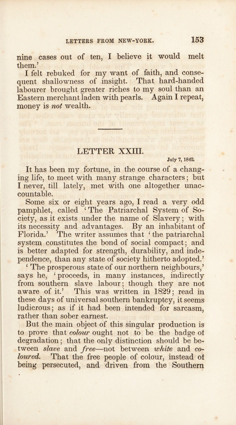 nine cases out of ten, I believe it would melt them.’ I felt rebuked for my want of faith, and conse- quent shallowness of insight. That hard-handed labourer brought greater riches to my soul than an Eastern merchant laden with pearls. Again I repeat, money is not wealth. LETTER XXIII. July 7,1842. It has been my fortune, in the course of a chang- ing life, to meet with many strange characters; but I never, till lately, met with one altogether unac- countable. Some six or eight years ago, I read a very odd pamphlet, called ‘ The Patriarchal System of So- ciety, as it exists under the name of Slavery; with its necessity and advantages. By an inhabitant of Florida.’ The writer assumes that ‘ the patriarchal system constitutes the bond of social compact; and is better adapted for strength, durability, and inde- pendence, than any state of society hitherto adopted.’ 1 The prosperous state of our northern neighbours,’ says he, 1 proceeds, in many instances, indirectly from southern slave labour; though they are not aware of it.’ This was written in 1829; read in these days of universal southern bankruptcy, it seems ludicrous; as if it had been intended for sarcasm, rather than sober earnest. But the main object of this singular production is to prove that colour ought not to be the badge ot degradation; that the only distinction should be be- tween slave and free—not between white and co- loured. That the free people of colour, instead ot being persecuted, and driven from the Southern