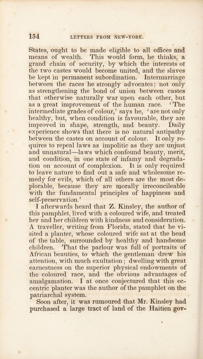 1 States, ought to be made eligible to all offices and means of wealth. This would form, he thinks, a grand chain of security, by which the interests ot the two castes would become united, and the slaves be kept in permanent subordination. Intermarriage between the races he strongly advocates: not only as strengthening the bond of union between castes that otherwise naturally war upon each other, but as a great improvement of the human race. c The intermediate grades of colour,5 says he, £ are not only healthy, but, when condition is favourable, they are improved in shape, strength, and beauty. Daily experience shows that there is no natural antipathy between the castes on account of colour. It only re- quires to repeal laws as impolitic as they are unjust and unnatural—laws which confound beauty, merit, and condition, in one state of infamy and degrada- tion on account of complexion. It is only required to leave nature to find out a safe and wholesome re- medy for evils, which of all others are the most de- plorable, because they are morally irreconcileable with the fundamental principles of happiness and self-preservation.’ I afterwards heard that Z. Kinsley, the author of this pamphlet, lived with a coloured wife, and treated her and her children with kindness and consideration. A traveller, writing from Florida, stated that he vi- sited a planter, whose coloured wife sat at the head of the table, surrounded by healthy and handsome children. That the parlour was full of portraits of African beauties, to which the gentleman drew his attention, with much exultation; dwelling with great earnestness on the superior physical endowments of the coloured race, and the obvious advantages of amalgamation. I at once conjectured that this ec- centric planter was the author of the pamphlet on the patriarchal system. Soon after, it was rumoured that Mr. Kinsley had purchased a large tract of land of the Haitien gov-