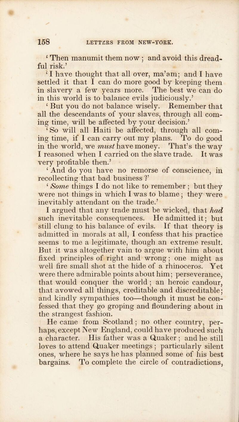 1 Then manumit them now ; and avoid this dread- ful risk.’ 4 I have thought that all over, ma’am; and I have settled it that I can do more good by keeping them in slavery a few years more. The best we can do in this world is to balance evils judiciously.’ 4 But you do not balance wisely. Remember that all the descendants of your slaves, through all com- ing time, will be affected by your decision.’ 4 So will all Haiti be affected, through all com- ing time, if 1 can carry out my plans. To do good in the world, we must have money. That’s the way I reasoned when I carried on the slave trade. It was very profitable then.’ 4 And do you have no remorse of conscience, in recollecting that bad business V 4 Some things I do not like to remember ; but they were not things in which I was to blame • they were inevitably attendant on the trade.’ I argued that any trade must be wicked, that had such inevitable consequences. He admitted it; but still clung to his balance of evils. If that theory is admitted in morals at all, I confess that his practice seems to me a legitimate, though an extreme result. But it was altogether vain to argue with him about fixed principles of right and wrong; one might as well fire small shot at the hide of a rhinoceros. Yet were there admirable points about him; perseverance, that would conquer the world ; an heroic candour, that avowed all things, creditable and discreditable; and kindly sympathies too—though it must be con- fessed that they go groping and floundering about in the strangest fashion. He came from Scotland ; no other country, per- haps, except New England, could have produced such a character. His father was a Quaker ; and he still loves to attend Quaker meetings ; particularly silent ones, where he says he has planned some of his best bargains. To complete the circle of contradictions,