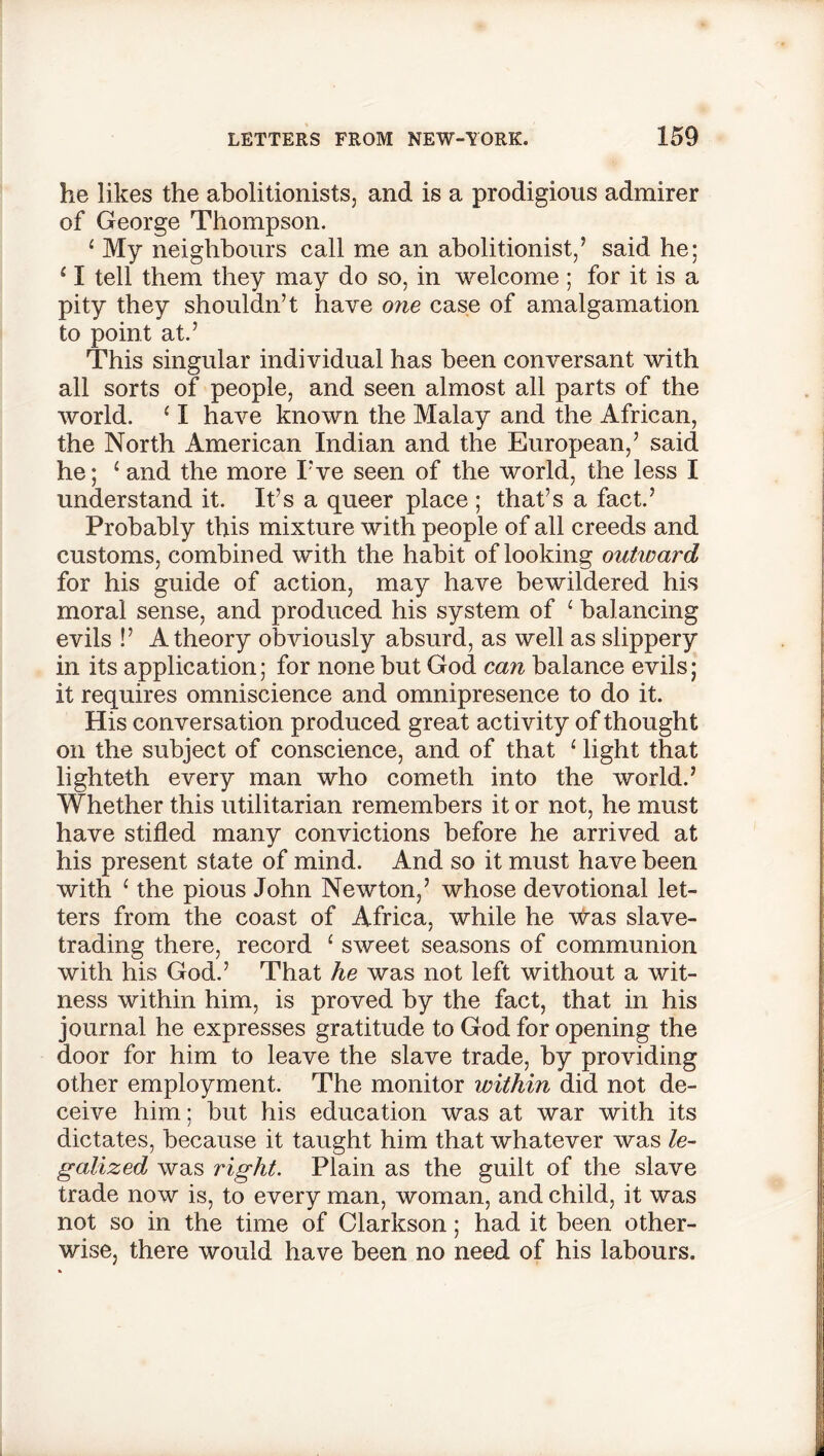 he likes the abolitionists, and is a prodigious admirer of George Thompson. 1 My neighbours call me an abolitionist/ said he; ‘ I tell them they may do so, in welcome ; for it is a pity they shouldn’t have one case of amalgamation to point at.’ This singular individual has been conversant with all sorts of people, and seen almost all parts of the world. {I have known the Malay and the African, the North American Indian and the European,’ said he; 1 and the more I’ve seen of the world, the less I understand it. It’s a queer place ; that’s a fact.’ Probably this mixture with people of all creeds and customs, combined with the habit of looking outward for his guide of action, may have bewildered his moral sense, and produced his system of ‘ balancing evils !’ A theory obviously absurd, as well as slippery in its application; for none but God can balance evils; it requires omniscience and omnipresence to do it. His conversation produced great activity of thought on the subject of conscience, and of that ‘ light that lighteth every man who cometh into the world.’ Whether this utilitarian remembers it or not, he must have stifled many convictions before he arrived at his present state of mind. And so it must have been with 1 the pious John Newton,’ whose devotional let- ters from the coast of Africa, while he was slave- trading there, record 1 sweet seasons of communion with his God.’ That he was not left without a wit- ness within him, is proved by the fact, that in his journal he expresses gratitude to God for opening the door for him to leave the slave trade, by providing other employment. The monitor within did not de- ceive him; but his education was at war with its dictates, because it taught him that whatever was le- galized was right. Plain as the guilt of the slave trade now is, to every man, woman, and child, it was not so in the time of Clarkson; had it been other- wise, there would have been no need of his labours.