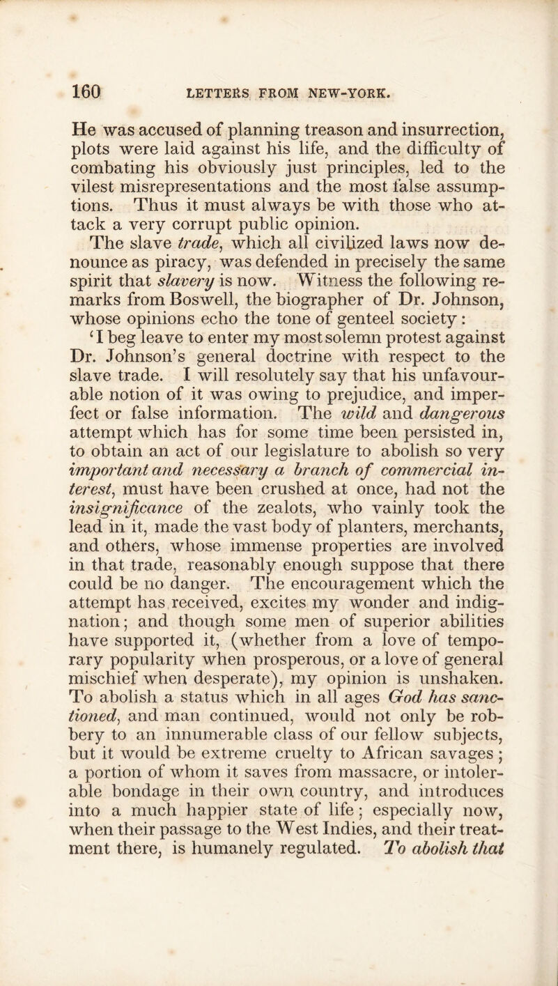 He was accused of planning treason and insurrection, plots were laid against his life, and the difficulty of combating his obviously just principles, led to the vilest misrepresentations and the most false assump- tions. Thus it must always be with those who at- tack a very corrupt public opinion. The slave trade, which all civilized laws now de- nounce as piracy, was defended in precisely the same spirit that slavery is now. Witness the following re- marks from Boswell, the biographer of Dr. Johnson, whose opinions echo the tone of genteel society: ‘I beg leave to enter my most solemn protest against Dr. Johnson’s general doctrine with respect to the slave trade. I will resolutely say that his unfavour- able notion of it was owing to prejudice, and imper- fect or false information. The wild and dangerous attempt which has for some time been persisted in, to obtain an act of our legislature to abolish so very important and necessary a branch of commercial in- terest, must have been crushed at once, had not the insignificance of the zealots, who vainly took the lead in it, made the vast body of planters, merchants, and others, whose immense properties are involved in that trade, reasonably enough suppose that there could be no danger. The encouragement which the attempt has received, excites my wonder and indig- nation ; and though some men of superior abilities have supported it, (whether from a love of tempo- rary popularity when prosperous, or a love of general mischief when desperate), my opinion is unshaken. To abolish a status which in all ages God has sane- tioned, and man continued, would not only be rob- bery to an innumerable class of our fellow subjects, but it would be extreme cruelty to African savages ; a portion of whom it saves from massacre, or intoler- able bondage in their own country, and introduces into a much happier state of life; especially now, when their passage to the West Indies, and their treat- ment there, is humanely regulated. To abolish that