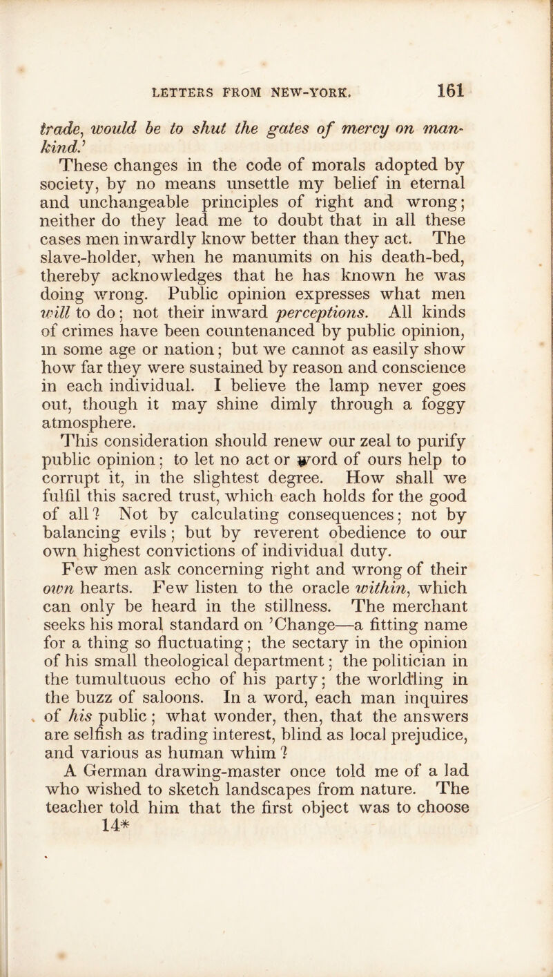 trade, would be to shut the gates of mercy on man- kind.'’ These changes in the code of morals adopted by society, by no means unsettle my belief in eternal and unchangeable principles of right and wrong; neither do they lead me to doubt that in all these cases men inwardly know better than they act. The slave-holder, when he manumits on his death-bed, thereby acknowledges that he has known he was doing wrong. Public opinion expresses what men will to do; not their inward 'perceptions. All kinds of crimes have been countenanced by public opinion, m some age or nation; but we cannot as easily show how far they were sustained by reason and conscience in each individual. I believe the lamp never goes out, though it may shine dimly through a foggy atmosphere. This consideration should renew our zeal to purify public opinion; to let no act or $vord of ours help to corrupt it, in the slightest degree. How shall we fulfil this sacred trust, which each holds for the good of all 1 Not by calculating consequences; not by balancing evils ; but by reverent obedience to our own highest convictions of individual duty. Few men ask concerning right and wrong of their own hearts. Few listen to the oracle within, which can only be heard in the stillness. The merchant seeks his moral standard on ’Change—a fitting name for a thing so fluctuating; the sectary in the opinion of his small theological department; the politician in the tumultuous echo of his party; the worldling in the buzz of saloons. In a word, each man inquires of his public; what wonder, then, that the answers are selfish as trading interest, blind as local prejudice, and various as human whim ? A German drawing-master once told me of a lad who wished to sketch landscapes from nature. The teacher told him that the first object was to choose 14*