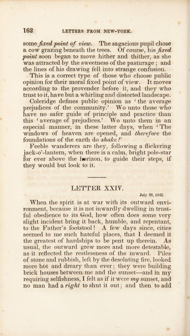 some fixed point of view. The sagacious pupil chose a cow grazing beneath the trees. Of course, his fixed point soon began to move hither and thither, as she was attracted by the sweetness of the pasturage ; and the lines of his drawing fell into strange confusion. This is a correct type of those who choose public opinion for their moral fixed point of view. It moves according to the provender before it, and they who trust to it, have but a whirling and distorted landscape. Coleridge defines public opinion as ‘ the average prejudices of the community.5 Wo unto those who have no safer guide of principle and practice than this £ average of prejudices.5 Wo unto them in an especial manner, in these latter days, when 1 The windows of heaven are opened, and therefore the foundations of the earth do shake V Feeble wanderers are they, following a flickering jack-o5-lantern, when there is a calm, bright pole-star for ever above the horizon, to guide their steps, if they would but look to it. LETTER XXIV. July 28, 1842. When the spirit is at war with its outward envi- ronment, because it is not inwardly dwelling in trust- ful obedience to its Cod, how often does some very slight incident bring it back, humble, and repentant, to the Father’s footstool! A few days since, cities seemed to me such hateful places, that I deemed it the greatest of hardships to be pent up therein. As usual, the outward grew more and more detestable, as it reflected the restlessness of the inward. Piles of stone and rubbish, left by the desolating fire, looked more hot and dreary than ever; they were building brick houses between me and the sunset—and in my requiring selfishness, I felt as if it were my sunset, and no man had a right to shut it out; and then to add