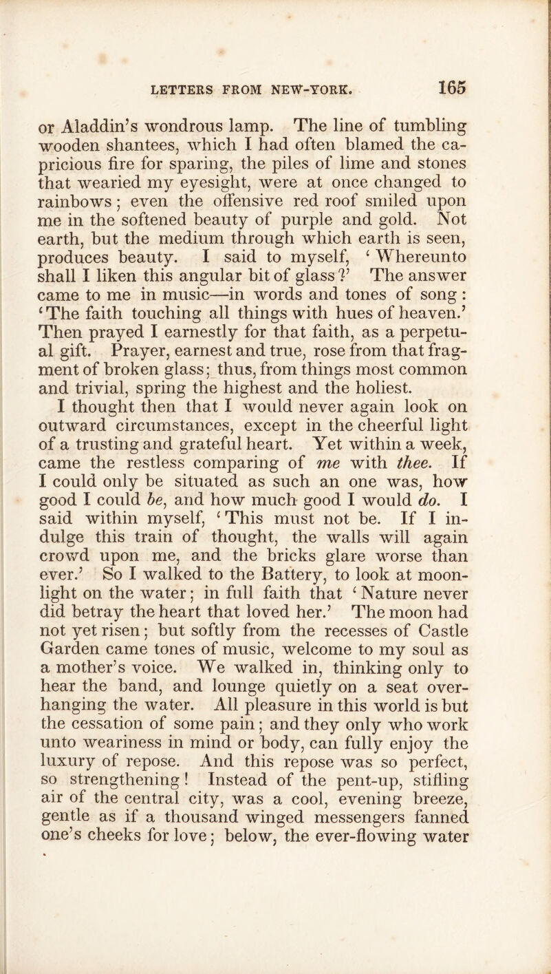 or Aladdin’s wondrous lamp. The line of tumbling wooden shantees, which I had often blamed the ca- pricious fire for sparing, the piles of lime and stones that wearied my eyesight, were at once changed to rainbows ; even the offensive red roof smiled upon me in the softened beauty of purple and gold. Not earth, but the medium through which earth is seen, produces beauty. I said to myself, ‘ Whereunto shall I liken this angular bit of glass V The answer came to me in music—in words and tones of song : ‘The faith touching all things with hues of heaven.’ Then prayed I earnestly for that faith, as a perpetu- al gift. Prayer, earnest and true, rose from that frag- ment of broken glass; thus, from things most common and trivial, spring the highest and the holiest. I thought then that I would never again look on outward circumstances, except in the cheerful light of a trusting and grateful heart. Yet within a week, came the restless comparing of me with thee. If I could only be situated as such an one was, how good I could be, and how much good I would do. I said within myself, 1 This must not be. If I in- dulge this train of thought, the walls will again crowd upon me, and the bricks glare worse than ever.’ So I walked to the Battery, to look at moon- light on the water; in full faith that ‘ Nature never did betray the heart that loved her.’ The moon had not yet risen; but softly from the recesses of Castle Garden came tones of music, welcome to my soul as a mother’s voice. We walked in, thinking only to hear the band, and lounge quietly on a seat over- hanging the water. All pleasure in this world is but the cessation of some pain; and they only who work unto weariness in mind or body, can fully enjoy the luxury of repose. And this repose was so perfect, so strengthening! Instead of the pent-up, stifling air of the central city, was a cool, evening breeze, gentle as if a thousand winged messengers fanned one’s cheeks for love; below, the ever-flowing water