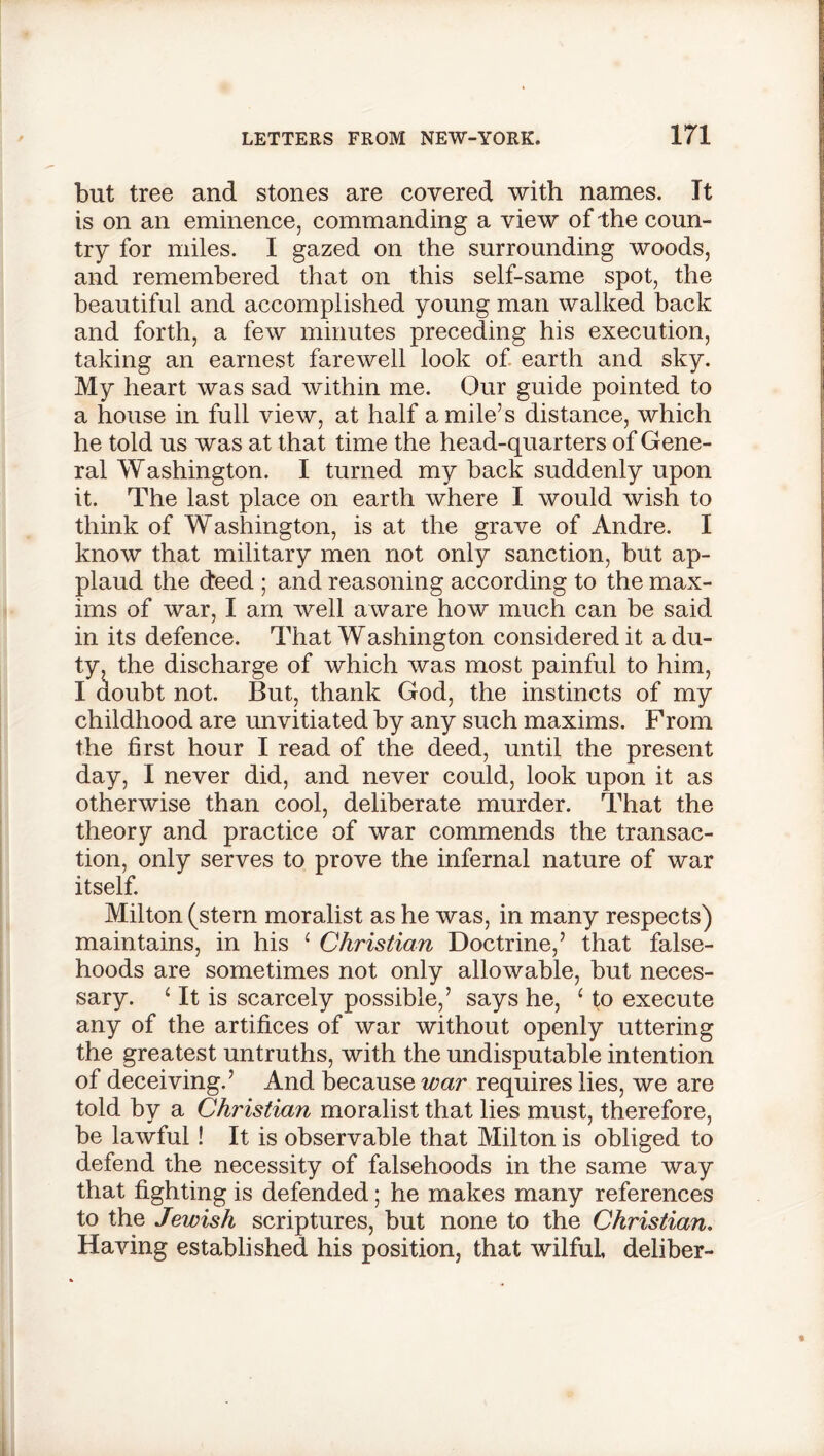 but tree and stones are covered with names. It is on an eminence, commanding a view of the coun- try for miles. I gazed on the surrounding woods, and remembered that on this self-same spot, the beautiful and accomplished young man walked back and forth, a few minutes preceding his execution, taking an earnest farewell look of earth and sky. My heart was sad within me. Our guide pointed to a house in full view, at half a mile’s distance, which he told us was at that time the head-quarters of Gene- ral Washington. I turned my back suddenly upon it. The last place on earth where I would wish to think of Washington, is at the grave of Andre. I know that military men not only sanction, but ap- plaud the deed ; and reasoning according to the max- ims of war, I am well aware how much can be said in its defence. That Washington considered it a du- ty, the discharge of which was most painful to him, I aoubt not. But, thank God, the instincts of my childhood are unvitiated by any such maxims. From the first hour I read of the deed, until the present day, I never did, and never could, look upon it as otherwise than cool, deliberate murder. That the theory and practice of war commends the transac- tion, only serves to prove the infernal nature of war itself. Milton (stern moralist as he was, in many respects) maintains, in his ‘ Christian Doctrine,’ that false- hoods are sometimes not only allowable, but neces- sary. 4 It is scarcely possible,’ says he, ‘ to execute any of the artifices of war without openly uttering the greatest untruths, with the undisputable intention of deceiving.’ And because war requires lies, we are told by a Christian moralist that lies must, therefore, be lawful! It is observable that Milton is obliged to defend the necessity of falsehoods in the same way that fighting is defended; he makes many references to the Jewish scriptures, but none to the Christian. Having established his position, that wilful, deliber-