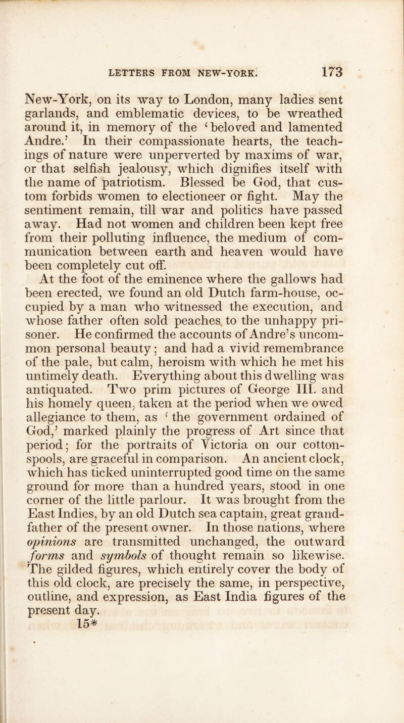 New-York, on its way to London, many ladies sent garlands, and emblematic devices, to be wreathed around it, in memory of the ‘beloved and lamented Andre.7 In their compassionate hearts, the teach- ings of nature were unperverted by maxims of war, or that selfish jealousy, which dignifies itself with the name of patriotism. Blessed be God, that cus- tom forbids women to electioneer or fight. May the sentiment remain, till war and politics have passed away. Had not women and children been kept free from their polluting influence, the medium of com- munication between earth and heaven would have been completely cut off. At the foot of the eminence where the gallows had been erected, we found an old Dutch farm-house, oc- cupied by a man who witnessed the execution, and whose father often sold peaches to the unhappy pri- soner. He confirmed the accounts of Andre’s uncom- mon personal beauty; and had a vivid remembrance of the pale, but calm, heroism with which he met his untimely death. Everything about this dwelling was antiquated. Two prim pictures of George III. and his homely queen, taken at the period when we owed allegiance to them, as ‘ the government ordained of God,’ marked plainly the progress of Art since that period; for the portraits of Victoria on our cotton- spools, are graceful in comparison. An ancient clock, which has ticked uninterrupted good time on the same ground for more than a hundred years, stood in one corner of the little parlour. It was brought from the East Indies, by an old Dutch sea captain, great grand- father of the present owner. In those nations, where opinions are transmitted unchanged, the outward forms and symbols of thought remain so likewise. The gilded figures, which entirely cover the body of this old clock, are precisely the same, in perspective, outline, and expression, as East India figures of the present day. 15*