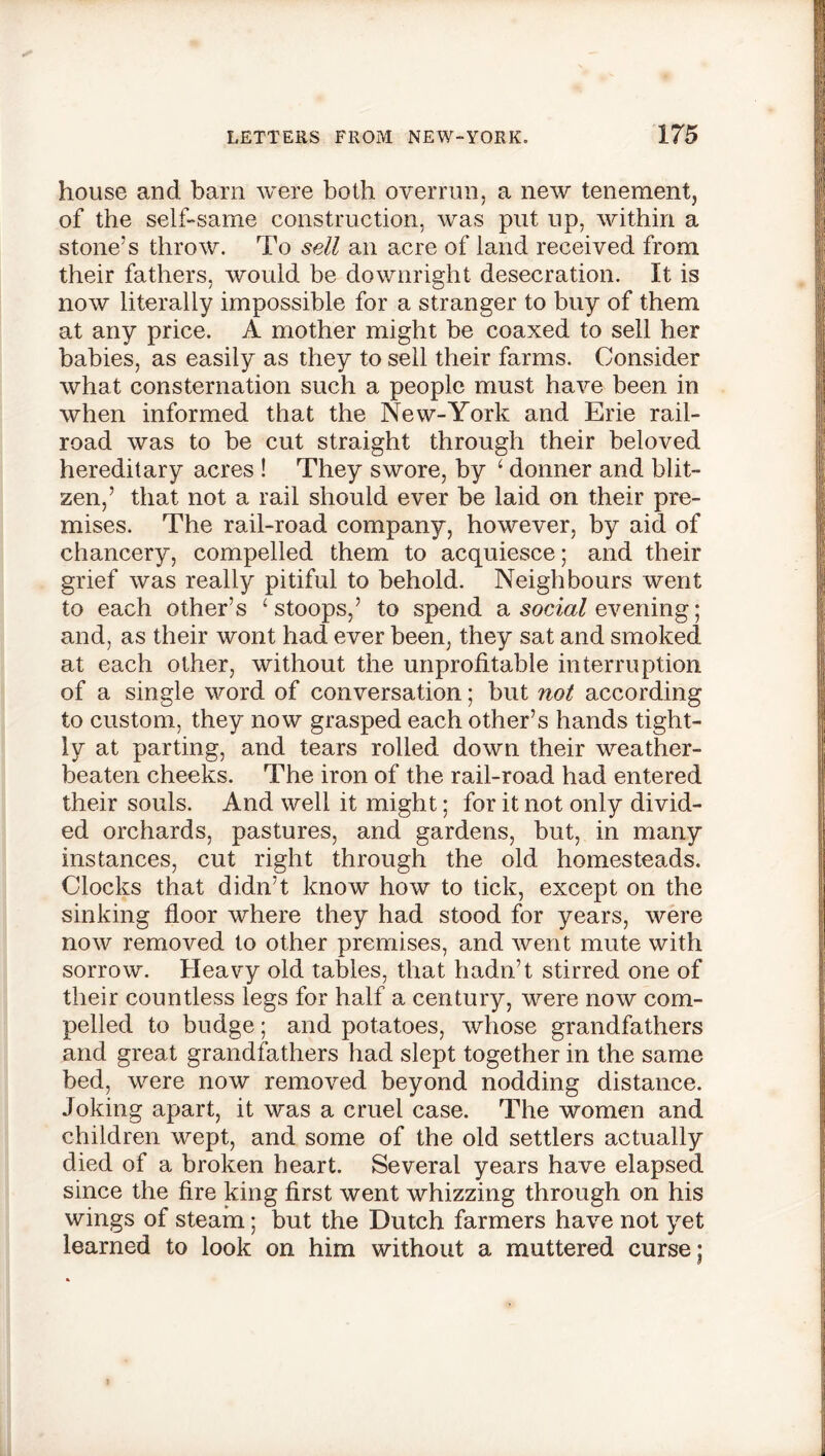 house and barn were both overrun, a new tenement, of the self-same construction, was put up, within a stone’s throw. To sell ail acre of land received from their fathers, would be downright desecration. It is now literally impossible for a stranger to buy of them at any price. A mother might be coaxed to sell her babies, as easily as they to sell their farms. Consider what consternation such a people must have been in when informed that the New-York and Erie rail- road was to be cut straight through their beloved hereditary acres ! They swore, by ‘ donner and blit- zen,’ that not a rail should ever be laid on their pre- mises. The rail-road company, however, by aid of chancery, compelled them to acquiesce; and their grief was really pitiful to behold. Neighbours went to each other’s ‘stoops,’ to spend a social evening; and, as their wont had ever been, they sat and smoked at each other, without the unprofitable interruption of a single word of conversation; but not according to custom, they now grasped each other’s hands tight- ly at parting, and tears rolled down their weather- beaten cheeks. The iron of the rail-road had entered their souls. And well it might; for it not only divid- ed orchards, pastures, and gardens, but, in many instances, cut right through the old homesteads. Clocks that didn’t know how to tick, except on the sinking floor where they had stood for years, were now removed to other premises, and went mute with sorrow. Heavy old tables, that hadn’t stirred one of their countless legs for half a century, were now com- pelled to budge; and potatoes, whose grandfathers and great grandfathers had slept together in the same bed, were now removed beyond nodding distance. Joking apart, it was a cruel case. The women and children wept, and some of the old settlers actually died of a broken heart. Several years have elapsed since the fire king first went whizzing through on his wings of steam; but the Dutch farmers have not yet learned to look on him without a muttered curse;