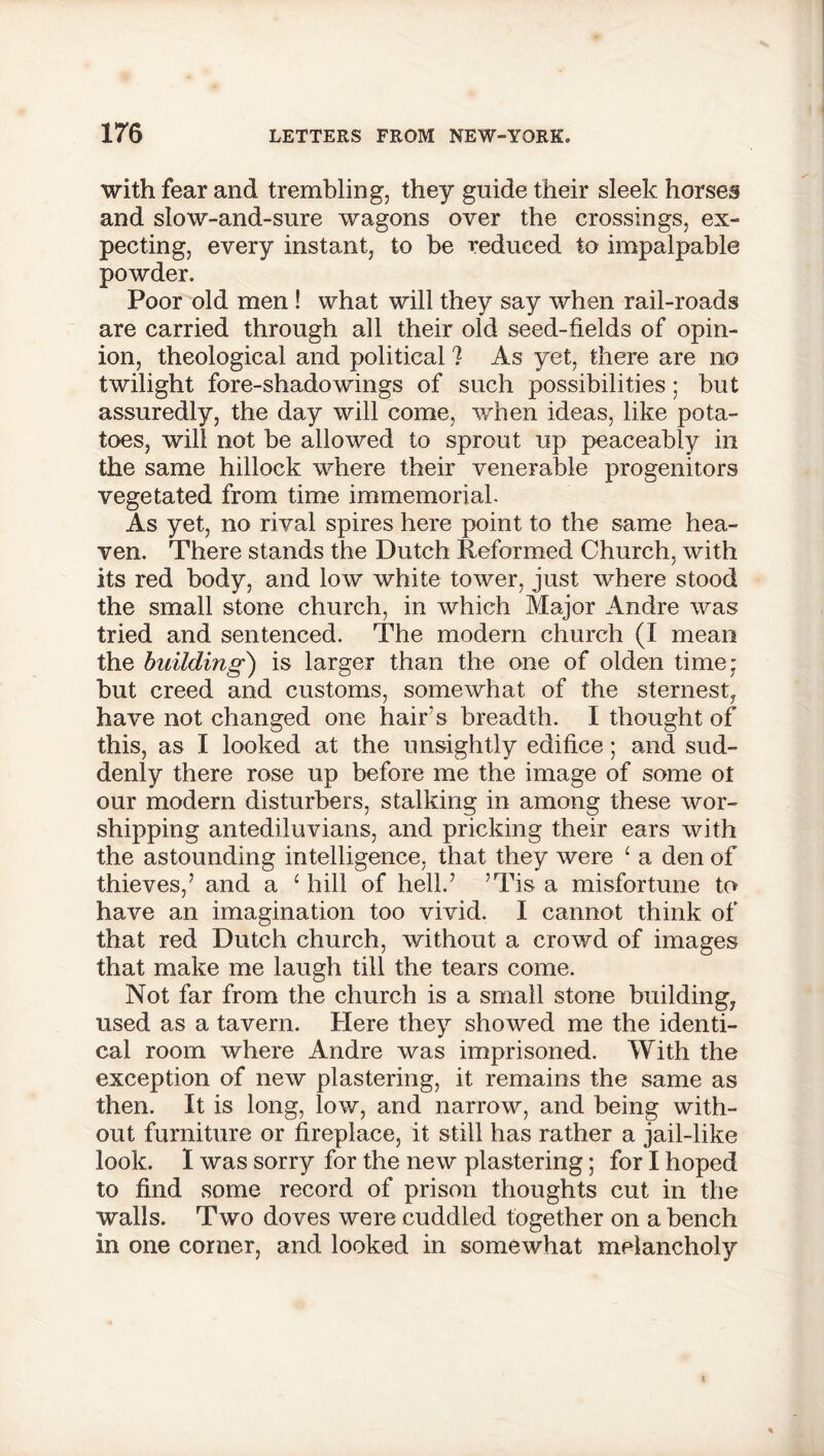 with fear and trembling, they guide their sleek horses and slow-and-sure wagons over the crossings, ex- pecting, every instant, to be reduced to impalpable powder. Poor old men ! what will they say when rail-roads are carried through all their old seed-fields of opin- ion, theological and political ? As yet, there are no twilight fore-shadowings of such possibilities; but assuredly, the day will come, when ideas, like pota- toes, will not be allowed to sprout up peaceably in the same hillock where their venerable progenitors vegetated from time immemorial. As yet, no rival spires here point to the same hea- ven. There stands the Dutch Reformed Church, with its red body, and low white tower, just where stood the small stone church, in which Major Andre was tried and sentenced. The modern church (I mean the building) is larger than the one of olden time; but creed and customs, somewhat of the sternest, have not changed one hair’s breadth. I thought of this, as I looked at the unsightly edifice; and sud- denly there rose up before me the image of some ot our modern disturbers, stalking in among these wor- shipping antediluvians, and pricking their ears with the astounding intelligence, that they were ‘ a den of thieves,’ and a 1 hill of hell.’ ’Tis a misfortune to have an imagination too vivid. I cannot think of that red Dutch church, without a crowd of images that make me laugh till the tears come. Not far from the church is a small stone building, used as a tavern. Here they showed me the identi- cal room where Andre was imprisoned. With the exception of new plastering, it remains the same as then. It is long, low, and narrow, and being with- out furniture or fireplace, it still has rather a jail-like look. I was sorry for the new plastering; for I hoped to find some record of prison thoughts cut in the walls. Two doves were cuddled together on a bench in one corner, and looked in somewhat melancholy