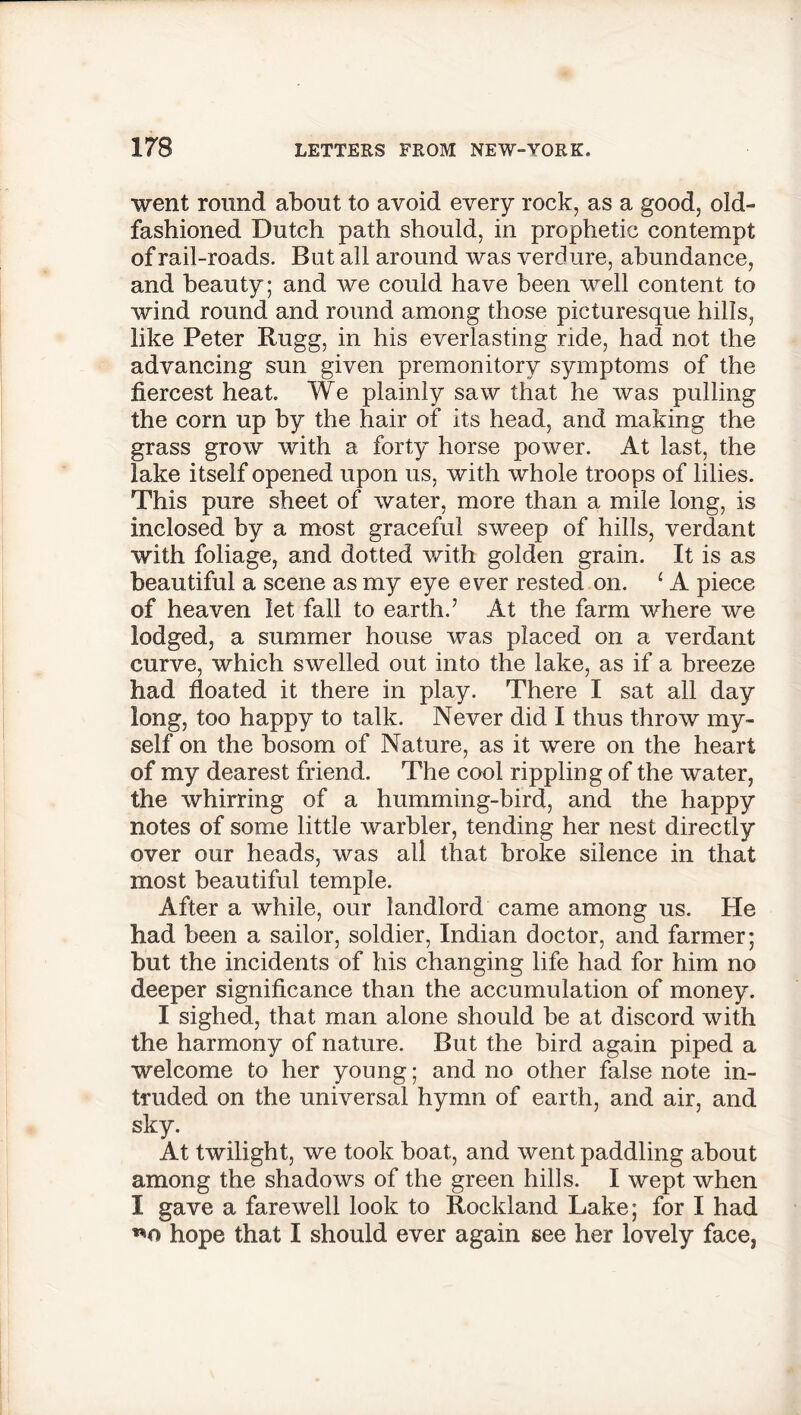 went round about to avoid every rock, as a good, old- fashioned Dutch path should, in prophetic contempt of rail-roads. But all around was verdure, abundance, and beauty; and we could have been well content to wind round and round among those picturesque hills, like Peter Rugg, in his everlasting nde, had not the advancing sun given premonitory symptoms of the fiercest heat. We plainly saw that he was pulling the corn up by the hair of its head, and making the grass grow with a forty horse power. At last, the lake itself opened upon us, with whole troops of lilies. This pure sheet of water, more than a mile long, is inclosed by a most graceful sweep of hills, verdant with foliage, and dotted with golden grain. It is as beautiful a scene as my eye ever rested on. ‘ A piece of heaven let fall to earth.’ At the farm where we lodged, a summer house was placed on a verdant curve, which swelled out into the lake, as if a breeze had floated it there in play. There I sat all day long, too happy to talk. Never did I thus throw my- self on the bosom of Nature, as it were on the heart of my dearest friend. The cool rippling of the water, the whirring of a humming-bird, and the happy notes of some little warbler, tending her nest directly over our heads, was all that broke silence in that most beautiful temple. After a while, our landlord came among us. He had been a sailor, soldier, Indian doctor, and farmer; but the incidents of his changing life had for him no deeper significance than the accumulation of money. I sighed, that man alone should be at discord with the harmony of nature. But the bird again piped a welcome to her young; and no other false note in- truded on the universal hymn of earth, and air, and sky. At twilight, we took boat, and went paddling about among the shadows of the green hills. I wept when I gave a farewell look to Rockland Lake; for I had hope that I should ever again see her lovely face,