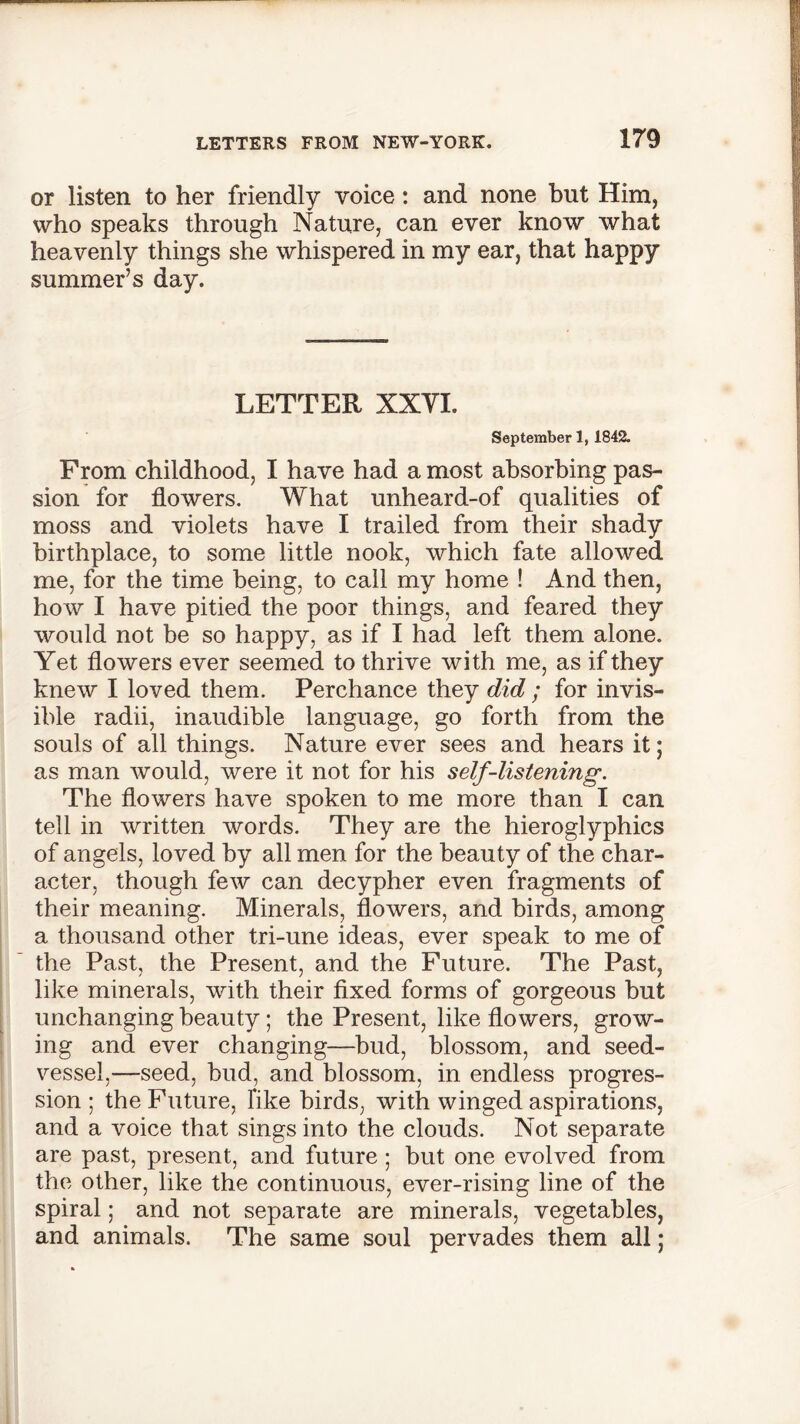 or listen to her friendly voice: and none but Him, who speaks through Nature, can ever know what heavenly things she whispered in my ear, that happy summer’s day. LETTER XXYL September 1, 1842. From childhood, I have had a most absorbing pas- sion for flowers. What unheard-of qualities of moss and violets have I trailed from their shady birthplace, to some little nook, which fate allowed me, for the time being, to call my home ! And then, how I have pitied the poor things, and feared they would not be so happy, as if I had left them alone. Yet flowers ever seemed to thrive with me, as if they knew I loved them. Perchance they did ; for invis- ible radii, inaudible language, go forth from the souls of all things. Nature ever sees and hears it; as man would, were it not for his self-listening. The flowers have spoken to me more than I can tell in written words. They are the hieroglyphics of angels, loved by all men for the beauty of the char- acter, though few can decypher even fragments of their meaning. Minerals, flowers, and birds, among a thousand other tri-une ideas, ever speak to me of the Past, the Present, and the Future. The Past, like minerals, with their fixed forms of gorgeous but unchanging beauty; the Present, like flowers, grow- ing and ever changing—bud, blossom, and seed- vessel,—-seed, bud, and blossom, in endless progres- sion ; the Future, Tike birds, with winged aspirations, and a voice that sings into the clouds. Not separate are past, present, and future ; but one evolved from the other, like the continuous, ever-rising line of the spiral; and not separate are minerals, vegetables, and animals. The same soul pervades them all;