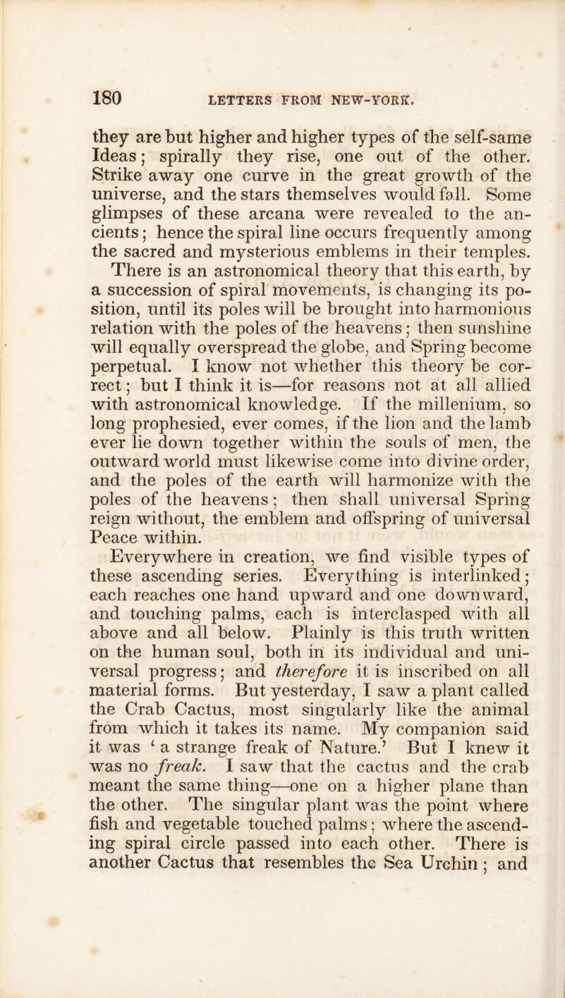 they are but higher and higher types of the self-same Ideas; spirally they rise, one out, of the other. Strike away one curve in the great growth of the universe, and the stars themselves would fall. Some glimpses of these arcana were revealed to the an- cients ; hence the spiral line occurs frequently among the sacred and mysterious emblems in their temples. There is an astronomical theory that this earth, by a succession of spiral movements, is changing its po- sition, until its poles will be brought into harmonious relation with the poles of the heavens; then sunshine will equally overspread the globe, and Spring become perpetual. I know not whether this theory be cor- rect ; but I think it is—for reasons not at all allied with astronomical knowledge. If the millenium, so long prophesied, ever comes, if the lion and the lamb ever lie down together within the souls of men, the outward world must likewise come into divine order, and the poles of the earth will harmonize with the poles of the heavens; then shall universal Spring reign without, the emblem and offspring of universal Peace within. Everywhere in creation, we find visible types of these ascending series. Everything is interlinked; each reaches one hand upward and one downward, and touching palms, each is interclasped with all above and all below. Plainly is this truth written on the human soul, both in its individual and uni- versal progress; and therefore it is inscribed on all material forms. But yesterday, I saw a plant called the Crab Cactus, most singularly like the animal from which it takes its name. My companion said it was 1 a strange freak of Nature.7 But I knew it was no freak. I saw that the cactus and the crab meant the same thing—one on a higher plane than the other. The singular plant was the point where fish and vegetable touched palms; where the ascend- ing spiral circle passed into each other. There is another Cactus that resembles the Sea Urchin; and