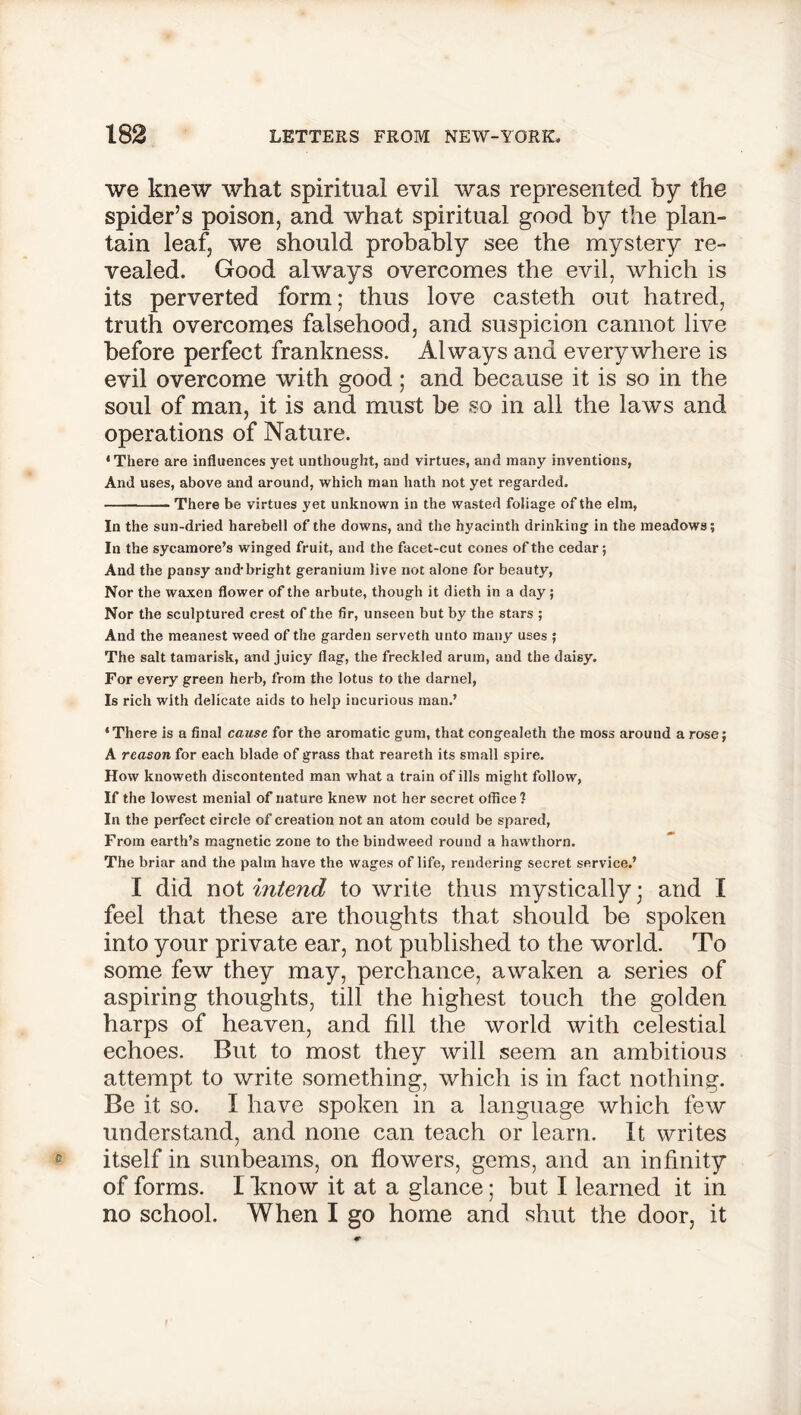we knew what spiritual evil was represented by the spider’s poison, and what spiritual good by the plan- tain leaf, we should probably see the mystery re- vealed. Good always overcomes the evil, which is its perverted form; thus love casteth out hatred, truth overcomes falsehood, and suspicion cannot live before perfect frankness. Always and everywhere is evil overcome with good; and because it is so in the soul of man, it is and must be so in all the laws and operations of Nature. ‘There are influences yet unthought, and virtues, and many inventions, And uses, above and around, which man hath not yet regarded. There be virtues yet unknown in the wasted foliage of the elm, In the sun-dried harebell of the downs, and the hyacinth drinking in the meadows; In the sycamore’s winged fruit, and the facet-cut cones of the cedar; And the pansy and-bright geranium live not alone for beauty, Nor the waxen flower of the arbute, though it dieth in a day ; Nor the sculptured crest of the fir, unseen but by the stars ; And the meanest weed of the garden serveth unto many uses ; The salt tamarisk, and juicy flag, the freckled arum, and the daisy. For every green herb, from the lotus to the darnel, Is rich with delicate aids to help incurious man.’ ‘There is a final cause for the aromatic gum, that congealeth the moss around a rose; A reason for each blade of grass that reareth its small spire. How knoweth discontented man what a train of ills might follow, If the lowest menial of nature knew not her secret office ? In the perfect circle of creation not an atom could be spared, From earth’s magnetic zone to the bindweed round a hawthorn. The briar and the palm have the wages of life, rendering secret service.’ I did not intend to write thus mystically; and I feel that these are thoughts that should be spoken into your private ear, not published to the world. To some few they may, perchance, awaken a series of aspiring thoughts, till the highest touch the golden harps of heaven, and fill the world with celestial echoes. But to most they will seem an ambitious attempt to write something, which is in fact nothing. Be it so. I have spoken in a language which few understand, and none can teach or learn. It writes itself in sunbeams, on flowers, gems, and an infinity of forms. I know it at a glance; but I learned it in no school. When I go home and shut the door, it