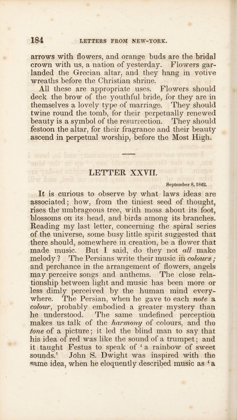 arrows with flowers, and orange buds are the bridal crown with us, a nation of yesterday. Flowers gar- landed the Grecian altar, and they hang in votive wreaths before the Christian shrine. All these are appropriate uses. Flowers should deck the brow of the youthful bride, for they are in themselves a lovely type of marriage. They should twine round the tomb, for their perpetually renewed beauty is a symbol of the resurrection. They should festoon the altar, for their fragrance and their beauty ascend in perpetual worship, before the Most High. LETTER XXVII. September 8,1842. It is curious to observe by what laws ideas are associated; how, from the tiniest seed of thought, rises the umbrageous tree, with moss about its foot, blossoms on its head, and birds among its branches. Reading my last letter, concerning the spiral series of the universe, some busy little spirit suggested that there should, somewhere in creation, be a flower that made music. But I said, do they not all make melody ? The Persians write their music in colours ; and perchance in the arrangement of flowers, angels may perceive songs and anthems. The close rela- tionship between light and music has been more or less dimly perceived by the human mind every- where. The Persian, when he gave to each note a colour, probably embodied a greater mystery than he understood. The same undefined perception makes us talk of the harmony of colours, and the tone of a picture; it led the blind man to say that his idea of red was like the sound of a trumpet; and it taught Festus to speak of ‘ a rainbow of sweet sounds.7 John S. Dwight was inspired with the same idea, when he eloquently described music as ‘ a