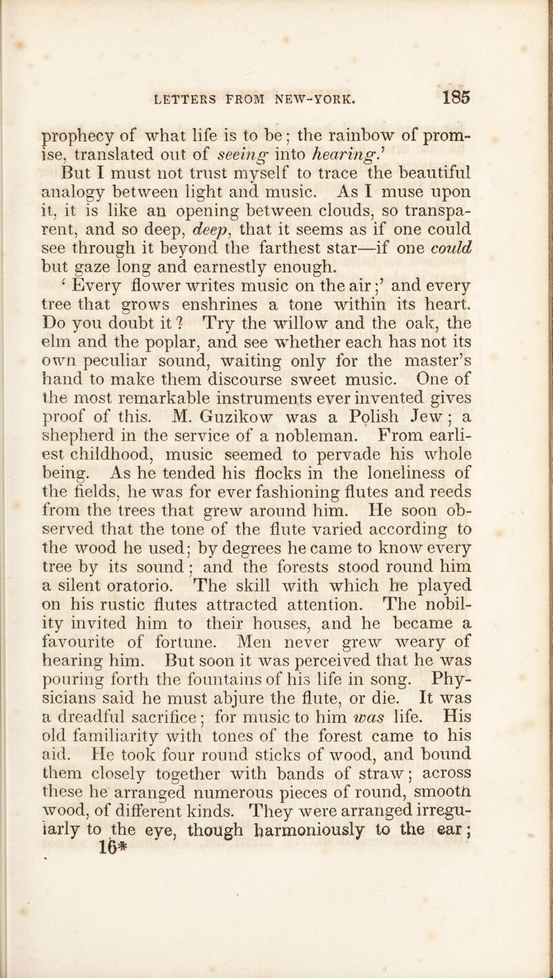 prophecy of what life is to he; the rainbow of prom- ise, translated out of seeing into hearing.’ But I must not trust myself to trace the beautiful analogy between light and music. As I muse upon it, it is like an opening between clouds, so transpa- rent, and so deep, deep, that it seems as if one could see through it beyond the farthest star—if one could but gaze long and earnestly enough. ‘ Every flower writes music on the airand every tree that grows enshrines a tone within its heart. Do you doubt it ? Try the willow and the oak, the elm and the poplar, and see whether each has not its own peculiar sound, waiting only for the master’s hand to make them discourse sweet music. One of the most remarkable instruments ever invented gives proof of this. M. Guzikow was a Polish Jew; a shepherd in the service of a nobleman. From earli- est childhood, music seemed to pervade his whole being. As he tended his flocks in the loneliness of the fields, he was for ever fashioning flutes and reeds from the trees that grew around him. He soon ob- served that the tone of the flute varied according to the wood he used: by degrees he came to know every tree by its sound; and the forests stood round him a silent oratorio. The skill with which he played on his rustic flutes attracted attention. The nobil- ity invited him to their houses, and he became a favourite of fortune. Men never grew weary of hearing him. But soon it was perceived that he was pouring forth the fountains of his life in song. Phy- sicians said he must abjure the flute, or die. It was a dreadful sacrifice ; for music to him was life. His old familiarity with tones of the forest came to his aid. He took four round sticks of wood, and bound them closely together with bands of straw; across these he arranged numerous pieces of round, smootn wood, of different kinds. They were arranged irregu- larly to the eye, though harmoniously to the ear; 16*