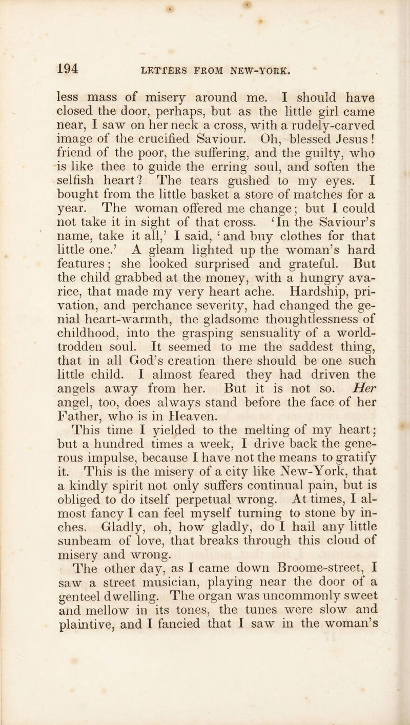 less mass of misery around me. I should have closed the door, perhaps, but as the little girl came near, I saw on her neck a cross, with a rudely-carved image of the crucified Saviour. Oh, blessed Jesus ! friend of the poor, the suffering, and the guilty, who is like thee to guide the erring soul, and soften the selfish heart? The tears gushed to my eyes. I bought from the little basket a store of matches for a year. The woman offered me change; but I could not take it in sight of that cross. Tn the Saviour’s name, take it all,’ I said, 1 and buy clothes for that little one.’ A gleam lighted up the woman’s hard features; she looked surprised and grateful. But the child grabbed at the money, with a hungry ava- rice, that made my very heart ache. Hardship, pri- vation, and perchance severity, had changed the ge- nial heart-warmth, the gladsome thoughtlessness of childhood, into the grasping sensuality of a world- trodden soul. It seemed to me the saddest thing, that in all God’s creation there should be one such little child. I almost feared they had driven the angels away from her. But it is not so. Her angel, too, does always stand before the face of her Father, who is in Heaven. This time I yielded to the melting of my heart; but a hundred times a week, I drive back the gene- rous impulse, because I have not the means to gratify it. This is the misery of a city like New-York, that a kindly spirit not only suffers continual pain, but is obliged to do itself perpetual wrong. At times, I al- most fancy I can feel myself turning to stone by in- ches. Gladly, oh, how gladly, do I hail any little sunbeam of love, that breaks through this cloud of misery and wrong. The other day, as I came down Broome-street, I saw a street musician, playing near the door of a genteel dwelling. The organ was uncommonly sweet and mellow in its tones, the tunes were slow and plaintive, and I fancied that I saw in the woman’s