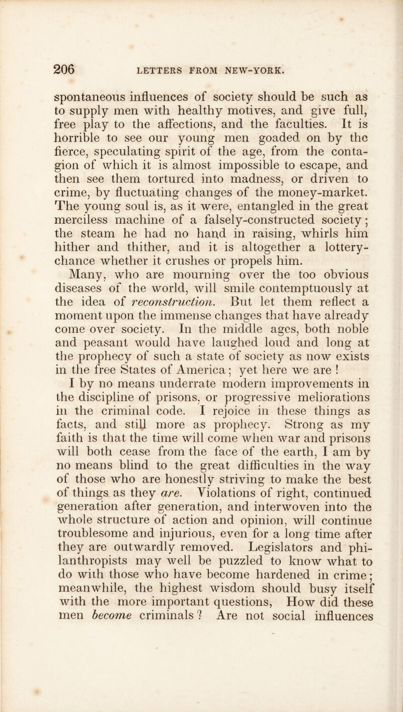 spontaneous influences of society should be such as to supply men with healthy motives, and give full, free play to the affections, and the faculties. It is horrible to see our young men goaded on by the fierce, speculating spirit of the age, from the conta- gion of which it is almost impossible to escape, and then see them tortured into madness, or driven to crime, by fluctuating changes of the money-market. The young soul is, as it were, entangled in the great merciless machine of a falsely-constructed society; the steam he had no hand in raising, whirls him hither and thither, and it is altogether a lottery- chance whether it crushes or propels him. Many, who are mourning over the too obvious diseases of the world, will smile contemptuously at the idea of reconstruction. But let them reflect a moment upon the immense changes that have already come over society. In the middle ages, both noble and peasant would have laughed loud and long at the prophecy of such a state of society as now exists in the free States of America; yet here we are ! I by no means underrate modern improvements in the discipline of prisons, or progressive meliorations in the criminal code. I rejoice in these things as facts, and still more as prophecy. Strong as my faith is that the time will come when war and prisons will both cease from the face of the earth, I am by no means blind to the great difficulties in the way of those who are honestly striving to make the best of things as they are. Violations of right, continued generation after generation, and interwoven into the whole structure of action and opinion, will continue troublesome and injurious, even for a long time after they are outwardly removed. Legislators and phi- lanthropists may well be puzzled to know what to do with those who have become hardened in crime; meanwhile, the highest wisdom should busy itself with the more important questions, How did these men become criminals ? Are not social influences