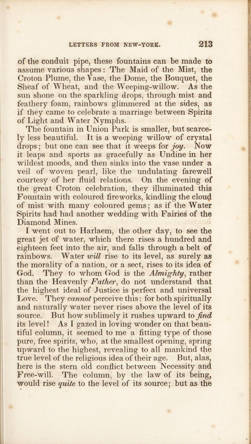 of the conduit pipe, these fountains can be made to assume various shapes: The Maid of the Mist, the Croton Plume, the Yase, the Dome, the Bouquet, the Sheaf of Wheat, and the Weeping-willow. As the sun shone on the sparkling drops, through mist and feathery foam, rainbows glimmered at the sides, as if they came to celebrate a marriage between Spirits of Light and Water Nymphs. The fountain in Union Park is smaller, but scarce- ly less beautiful. It is a weeping willow of crystal drops; but one can see that it weeps for joy. Now it leaps and sports as gracefully as Undine in her wildest moods, and then sinks into the vase under a veil of woven pearl, like the undulating farewell courtesy of her fluid relations. On the evening of the great Croton celebration, they illuminated this Fountain with coloured fireworks, kindling the cloud of mist with many coloured gems; as if the Water Spirits had had another wedding with Fairies of the Diamond Mines. I went out to Harlaem, the other day, to see the great jet of water, which there rises a hundred and eighteen feet into the air, and falls through a belt of rainbows. Water will rise to its level, as surely as the morality of a nation, or a sect, rises to its idea of God. They to whom God is the Almighty, rather than the Heavenly Father, do not understand that the highest ideal of Justice is perfect and universal Love. They cannot perceive this: for both spiritually and naturally water never rises above the level of its source. But how sublimely it rushes upward to jind its level! As I gazed in loving wonder on that beau- tiful column, it seemed to me a fitting type of those pure, free spirits, who, at the smallest opening, spring upward to the highest, revealing to all mankind the true level of the religious idea of their age. But, alas, here is the stern old conflict between Necessity and Free-will. The column, by the law of its being, would rise quite to the level of its source; but as the