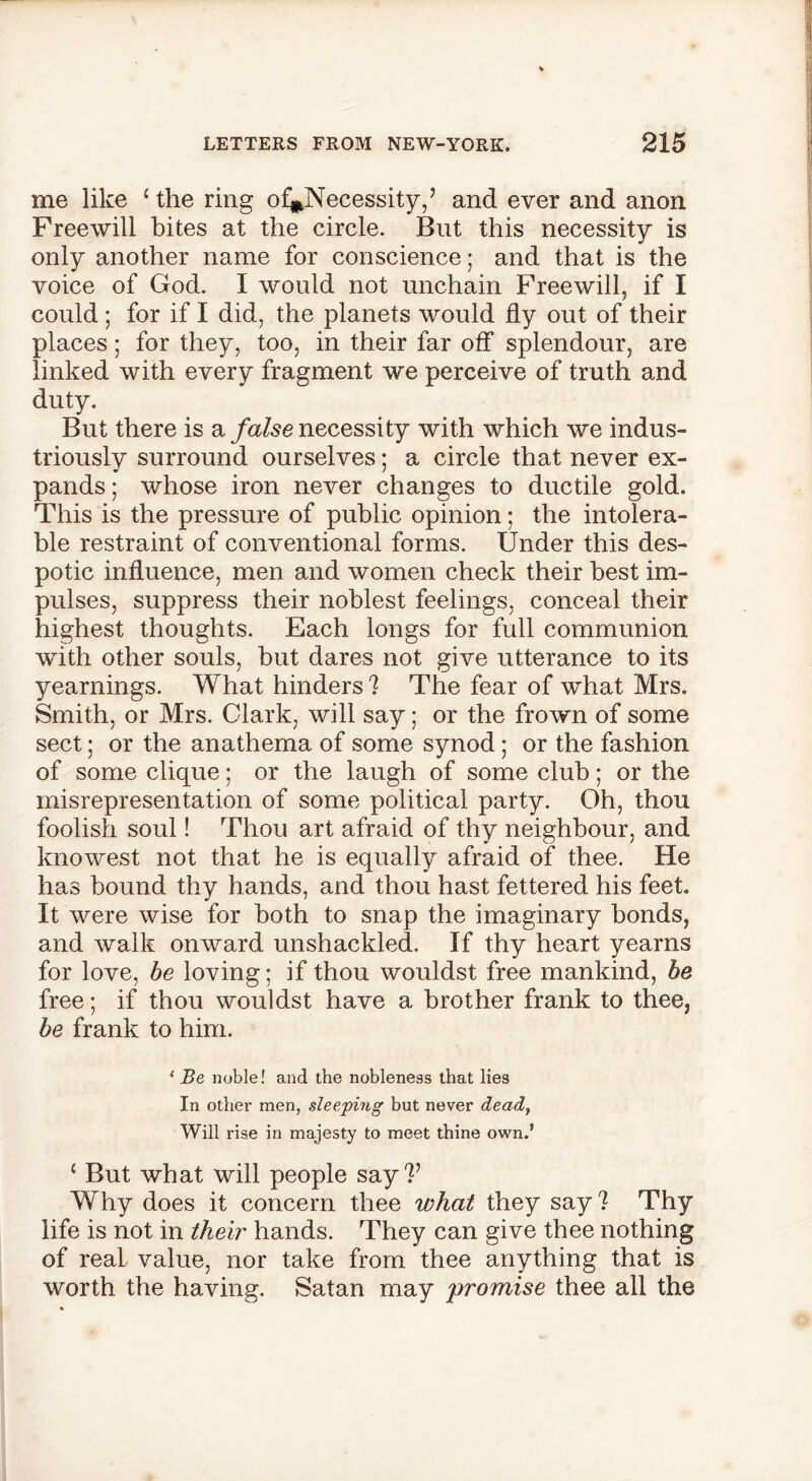 me like ‘the ring of#Necessity,’ and ever and anon Freewill bites at the circle. But this necessity is only another name for conscience; and that is the voice of God. I would not unchain Freewill, if I could ; for if I did, the planets would fly out of their places; for they, too, in their far off splendour, are linked with every fragment we perceive of truth and duty. But there is a false necessity with which we indus- triously surround ourselves; a circle that never ex- pands ; whose iron never changes to ductile gold. This is the pressure of public opinion; the intolera- ble restraint of conventional forms. Under this des- potic influence, men and women check their best im- pulses, suppress their noblest feelings, conceal their highest thoughts. Each longs for full communion with other souls, but dares not give utterance to its yearnings. What hinders ? The fear of what Mrs. Smith, or Mrs. Clark, will say; or the frown of some sect; or the anathema of some synod; or the fashion of some clique; or the laugh of some club; or the misrepresentation of some political party. Oh, thou foolish soul! Thou art afraid of thy neighbour, and knowest not that he is equally afraid of thee. He has bound thy hands, and thou hast fettered his feet. It were wise for both to snap the imaginary bonds, and walk onward unshackled. If thy heart yearns for love, be loving; if thou wouldst free mankind, be free; if thou wouldst have a brother frank to thee, be frank to him. 1 Be noble! and the nobleness that lies In other men, sleeping but never dead, Will rise in majesty to meet thine own.’ 1 But what will people say?’ Why does it concern thee what they say ? Thy life is not in their hands. They can give thee nothing of real value, nor take from thee anything that is worth the having. Satan may promise thee all the