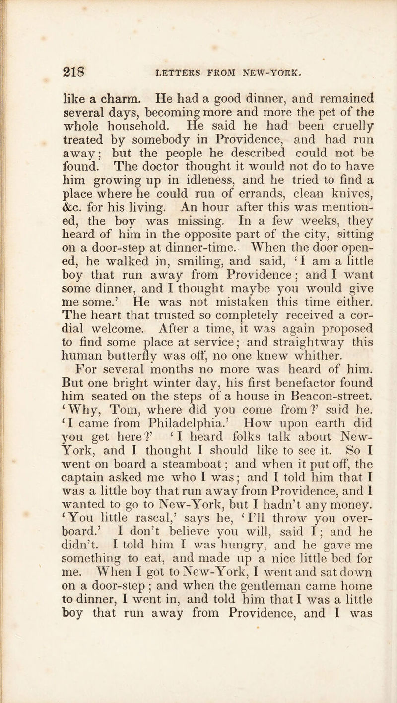 like a charm. He had a good dinner, and remained several days, becoming more and more the pet of the whole household. He said he had been cruelly treated by somebody in Providence, and had run away; but the people he described could not be found. The doctor thought it would not do to have him growing up in idleness, and he tried to find a place where he could run of errands, clean knives, &c. for his living. An hour after this was mention- ed, the boy was missing. In a few weeks, they heard of him in the opposite part of the city, sitting on a door-step at dinner-time. When the door open- ed, he walked in, smiling, and said, ‘ I am a little boy that run away from Providence ; and I want some dinner, and I thought maybe you would give me some.’ He was not mistaken this time either. The heart that trusted so completely received a cor- dial welcome. After a time, it was again proposed to find some place at service; and straightway this human butterfly was off, no one knew whither. For several months no more was heard of him. But one bright winter day, his first benefactor found him seated on the steps of a house in Beacon-street. ‘ Why, Tom, where did you come from ?’ said he. £ I came from Philadelphia.’ How upon earth did you get here'!’ ‘I heard folks talk about New- York, and I thought I should like to see it. So I went on board a steamboat; and when it put off, the captain asked me who I was; and I told him that I was a little boy that run away from Providence, and I wanted to go to New-York, but I hadn’t any money. ‘You little rascal,’ says he, ‘I’ll throw you over- board.’ I don’t believe you will, said I; and he didn’t. I told him I was hungry, and he gave me something to eat, and made up a nice little bed for me. When I got to Ne w-York, I went and sat down on a door-step; and when the gentleman came home to dinner, I went in, and told him that I was a little boy that run away from Providence, and I was