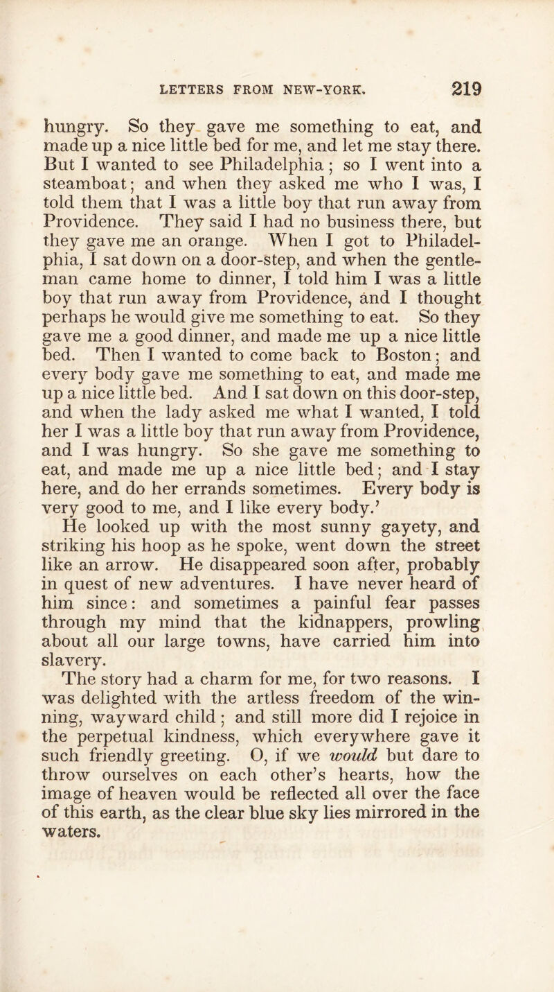 hungry. So they gave me something to eat, and made up a nice little bed for me, and let me stay there. But I wanted to see Philadelphia; so I went into a steamboat; and when they asked me who I was, I told them that I was a little boy that run away from Providence. They said I had no business there, but they gave me an orange. When I got to Philadel- phia, I sat down on a door-step, and when the gentle- man came home to dinner, I told him I was a little boy that run away from Providence, and I thought perhaps he would give me something to eat. So they gave me a good dinner, and made me up a nice little bed. Then I wanted to come back to Boston; and every body gave me something to eat, and made me up a nice little bed. And I sat down on this door-step, and when the lady asked me what I wanted, I told her I was a little boy that run away from Providence, and I was hungry. So she gave me something to eat, and made me up a nice little bed; and I stay here, and do her errands sometimes. Every body is very good to me, and I like every body.’ He looked up with the most sunny gayety, and striking his hoop as he spoke, went down the street like an arrow. He disappeared soon after, probably in quest of new adventures. I have never heard of him since: and sometimes a painful fear passes through my mind that the kidnappers, prowling about all our large towns, have carried him into slavery. The story had a charm for me, for two reasons. I was delighted with the artless freedom of the win- ning, wayward child ; and still more did I rejoice in the perpetual kindness, which everywhere gave it such friendly greeting. O, if we would but dare to throw ourselves on each other’s hearts, how the image of heaven would be reflected all over the face of this earth, as the clear blue sky lies mirrored in the waters.