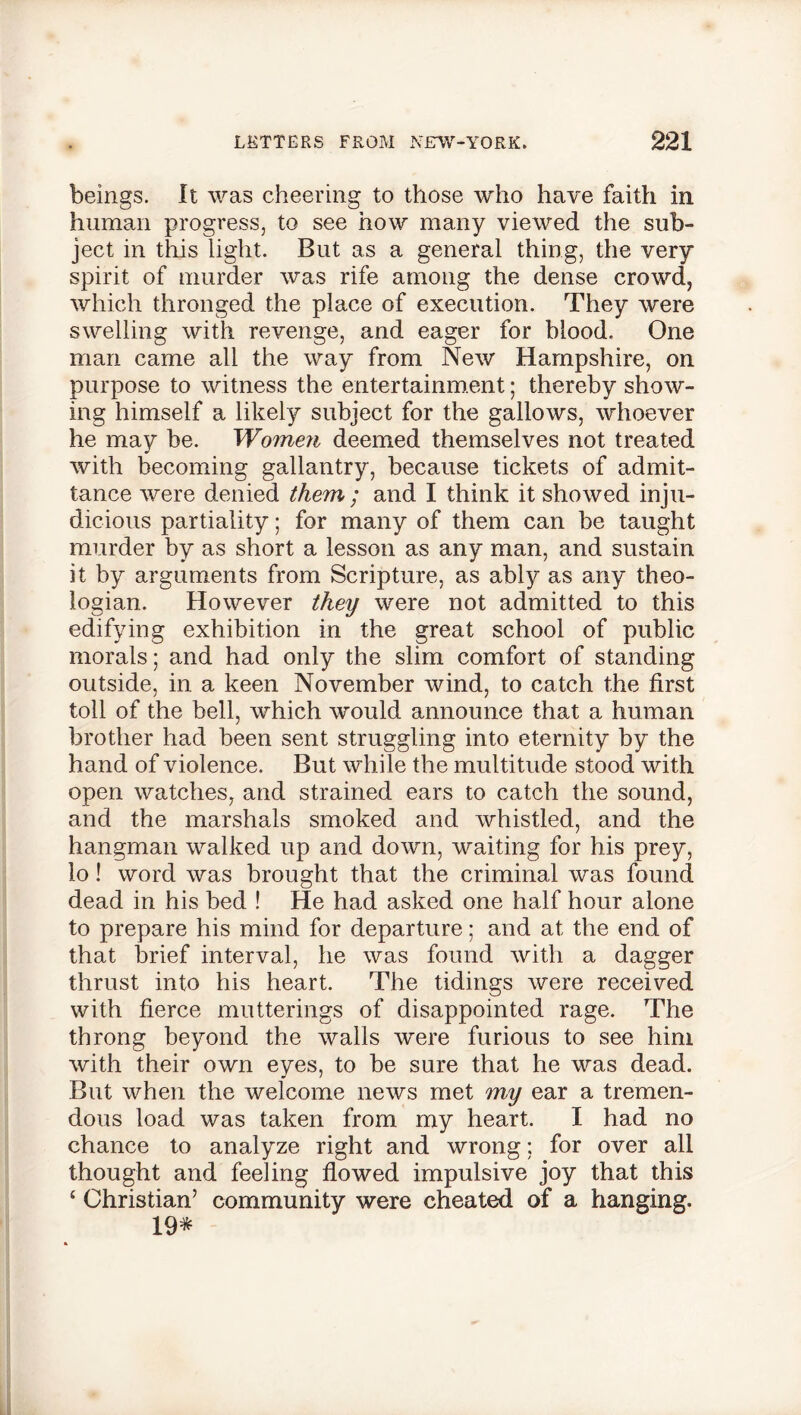 beings. It was cheering to those who have faith in human progress, to see how many viewed the sub- ject in this light. But as a general thing, the very spirit of murder was rife among the dense crowd, which thronged the place of execution. They were swelling with revenge, and eager for blood. One man came all the way from New Hampshire, on purpose to witness the entertainment; thereby show- ing himself a likely subject for the gallows, whoever he may be. Women deemed themselves not treated with becoming gallantry, because tickets of admit- tance were denied them ; and I think it showed inju- dicious partiality; for many of them can be taught murder by as short a lesson as any man, and sustain it by arguments from Scripture, as ably as any theo- logian. However they were not admitted to this edifying exhibition in the great school of public morals; and had only the slim comfort of standing outside, in a keen November wind, to catch the first toll of the bell, which would announce that a human brother had been sent struggling into eternity by the hand of violence. But while the multitude stood with open watches, and strained ears to catch the sound, and the marshals smoked and whistled, and the hangman walked up and down, waiting for his prey, lo! word was brought that the criminal was found dead in his bed ! He had asked one half hour alone to prepare his mind for departure; and at the end of that brief interval, he was found with a dagger thrust into his heart. The tidings were received with fierce mutterings of disappointed rage. The throng beyond the walls were furious to see him with their own eyes, to be sure that he was dead. But when the welcome news met my ear a tremen- dous load was taken from my heart. I had no chance to analyze right and wrong; for over all thought and feeling flowed impulsive joy that this £ Christian’ community were cheated of a hanging. 19*