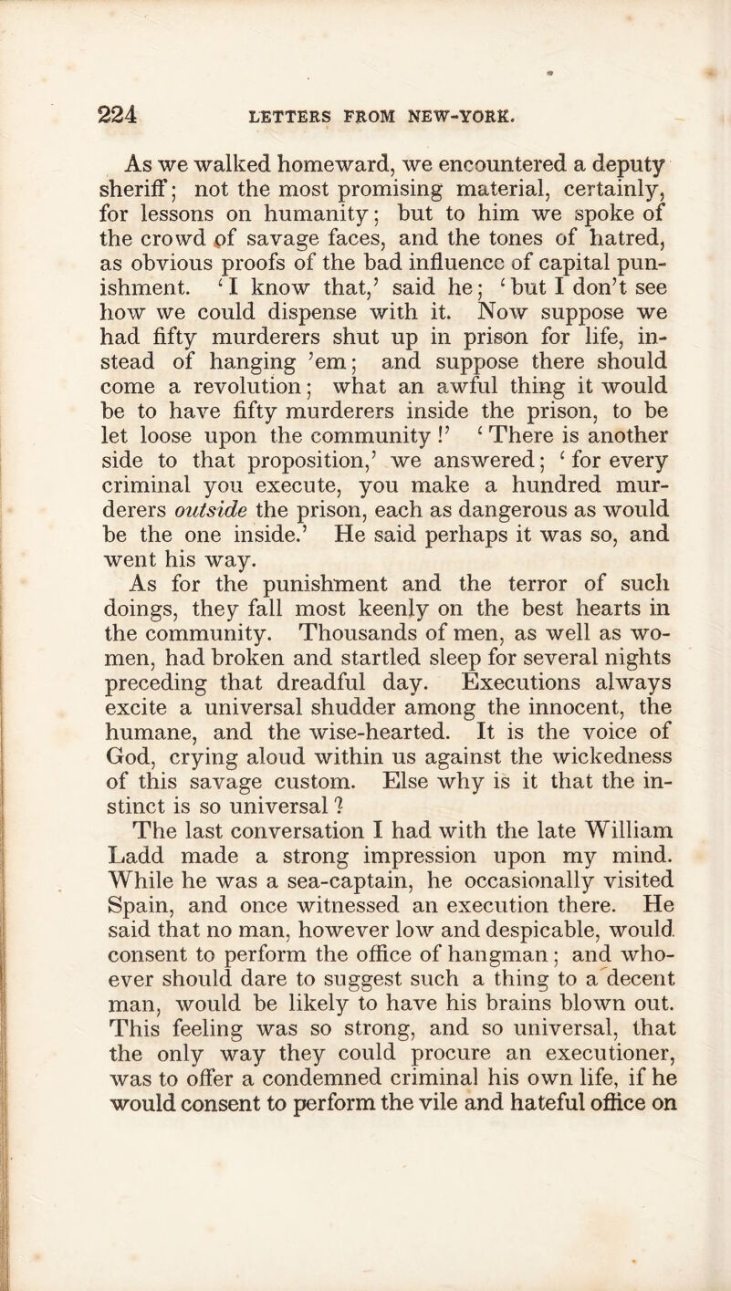 As we walked homeward, we encountered a deputy sheriff; not the most promising material, certainly, for lessons on humanity; but to him we spoke of the crowd pf savage faces, and the tones of hatred, as obvious proofs of the bad influence of capital pun- ishment. ‘I know that,’ said he; ‘ but I don’t see how we could dispense with it. Now suppose we had fifty murderers shut up in prison for life, in- stead of hanging ’em; and suppose there should come a revolution; what an awful thing it would be to have fifty murderers inside the prison, to be let loose upon the community !’ 1 There is another side to that proposition,’ we answered; ‘ for every criminal you execute, you make a hundred mur- derers outside the prison, each as dangerous as would be the one inside.’ He said perhaps it was so, and went his way. As for the punishment and the terror of such doings, they fall most keenly on the best hearts in the community. Thousands of men, as well as wo- men, had broken and startled sleep for several nights preceding that dreadful day. Executions always excite a universal shudder among the innocent, the humane, and the wise-hearted. It is the voice of God, crying aloud within us against the wickedness of this savage custom. Else why is it that the in- stinct is so universal ? The last conversation I had with the late William Ladd made a strong impression upon my mind. While he was a sea-captain, he occasionally visited Spain, and once witnessed an execution there. He said that no man, however low and despicable, would consent to perform the office of hangman ; and who- ever should dare to suggest such a thing to a decent man, would be likely to have his brains blown out. This feeling was so strong, and so universal, that the only way they could procure an executioner, was to offer a condemned criminal his own life, if he would consent to perform the vile and hateful office on