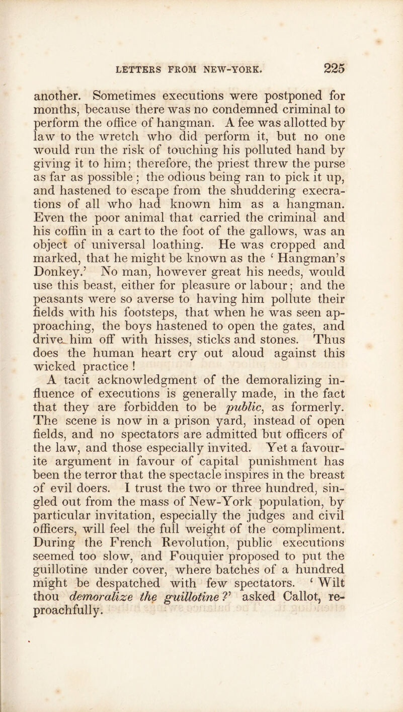 another. Sometimes executions were postponed for months, because there was no condemned criminal to perform the office of hangman. A fee was allotted by law to the wretch who did perform it, but no one would run the risk of touching his polluted hand by giving it to him; therefore, the priest threw the purse as far as possible ; the odious being ran to pick it up, and hastened to escape from the shuddering execra- tions of all who had known him as a hangman. Even the poor animal that carried the criminal and his coffin in a cart to the foot of the gallows, was an object of universal loathing. He was cropped and marked, that he might be known as the ‘ Hangman’s Donkey.’ No man, however great his needs, would use this beast, either for pleasure or labour; and the peasants were so averse to having him pollute their fields with his footsteps, that when he was seen ap- proaching, the boys hastened to open the gates, and driva him off with hisses, sticks and stones. Thus does the human heart cry out aloud against this wicked practice ! A tacit acknowledgment of the demoralizing in- fluence of executions is generally made, in the fact that they are forbidden to be 'public, as formerly. The scene is now in a prison yard, instead of open fields, and no spectators are admitted but officers of the law, and those especially invited. Yet a favour- ite argument in favour of capital punishment has been the terror that the spectacle inspires in the breast of evil doers. I trust the two or three hundred, sin- gled out from the mass of New-York population, by particular invitation, especially the judges and civil officers, will feel the full weight of the compliment. During the French Revolution, public executions seemed too slow, and Fouquier proposed to put the guillotine under cover, where batches of a hundred might be despatched with few spectators. ‘ Wilt thou demoralize the guillotine V asked Callot, re- proachfully.