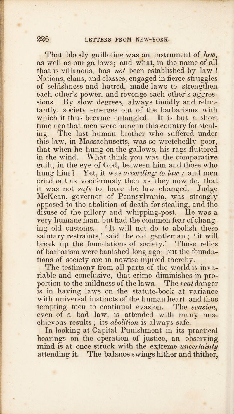 That bloody guillotine was an instrument of law^ as well as our gallows: and what, in the name of all that is villanous, has not been established by law ? Nations, clans, and classes, engaged in fierce struggles of selfishness and hatred, made laws to strengthen each other’s power, and revenge each other’s aggres- sions. By slow degrees, always timidly and reluc- tantly, society emerges out of the barbarisms with which it thus became entangled. It is but a- short time ago that men were hung in this country for steal- ing. The last human brother who suffered under this law, in Massachusetts, was so wretchedly poor, that when he hung on the gallows, his rags fluttered in the wind. What think you was the comparative guilt, in the eye of God, between him and those who hung him ? Yet, it was according to law ; and men cried out as vociferously then as they now do, that it was not safe to have the law changed. Judge McKean, governor of Pennsylvania, was strongly opposed to the abolition of death for stealing, and the disuse of the pillory and whipping-post. He was a very humane man, but had the common fear of chang- ing old customs. c It will not do to abolish these salutary restraints,’ said the old gentleman; £ it will break up the foundations of society.’ Those relics of barbarism were banished long ago; but the founda- tions of society are in nowise injured thereby. The testimony from all parts of the world is inva- riable and conclusive, that crime diminishes in pro- portion to the mildness of the laws. The real danger is in having laws on the statute-book at variance with universal instincts of the human heart, and thus tempting men to continual evasion. The evasion, even of a bad law, is attended with many mis- chievous results; its abolition is always safe. In looking at Capital Punishment in its practical bearings on the operation of justice, an observing mind is at once struck with the extreme uncertainty attending it. The balance swings hither and thither,