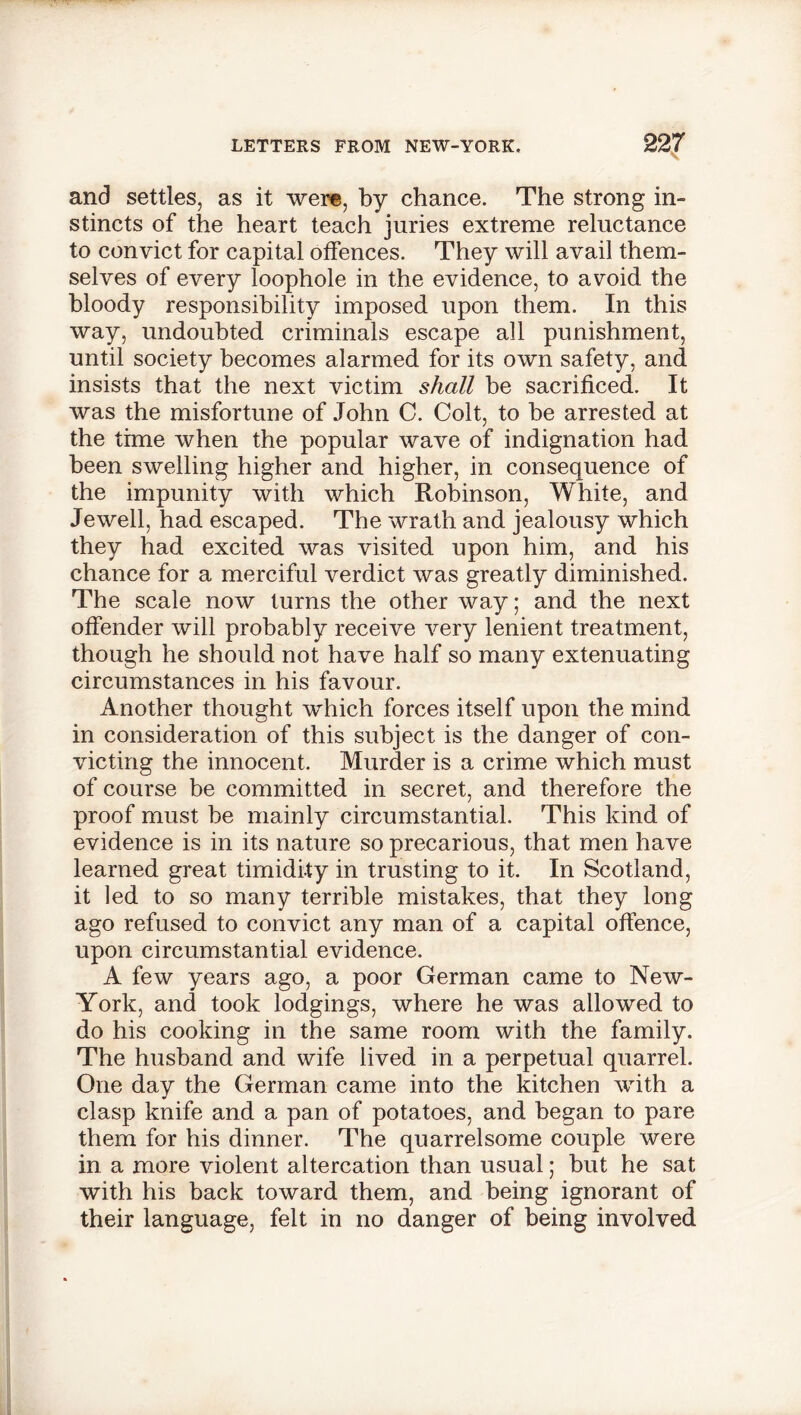 and settles, as it were, by chance. The strong in- stincts of the heart teach juries extreme reluctance to convict for capital offences. They will avail them- selves of every loophole in the evidence, to avoid the bloody responsibility imposed upon them. In this way, undoubted criminals escape all punishment, until society becomes alarmed for its own safety, and insists that the next victim shall be sacrificed. It was the misfortune of John C. Colt, to be arrested at the time when the popular wave of indignation had been swelling higher and higher, in consequence of the impunity with which Robinson, White, and Jewell, had escaped. The wrath and jealousy which they had excited was visited upon him, and his chance for a merciful verdict was greatly diminished. The scale now turns the other way; and the next offender will probably receive very lenient treatment, though he should not have half so many extenuating circumstances in his favour. Another thought which forces itself upon the mind in consideration of this subject is the danger of con- victing the innocent. Murder is a crime which must of course be committed in secret, and therefore the proof must be mainly circumstantial. This kind of evidence is in its nature so precarious, that men have learned great timidity in trusting to it. In Scotland, it led to so many terrible mistakes, that they long ago refused to convict any man of a capital offence, upon circumstantial evidence. A few years ago, a poor German came to New- York, and took lodgings, where he was allowed to do his cooking in the same room with the family. The husband and wife lived in a perpetual quarrel. One day the German came into the kitchen with a clasp knife and a pan of potatoes, and began to pare them for his dinner. The quarrelsome couple were in a more violent altercation than usual; but he sat with his back toward them, and being ignorant of their language, felt in no danger of being involved