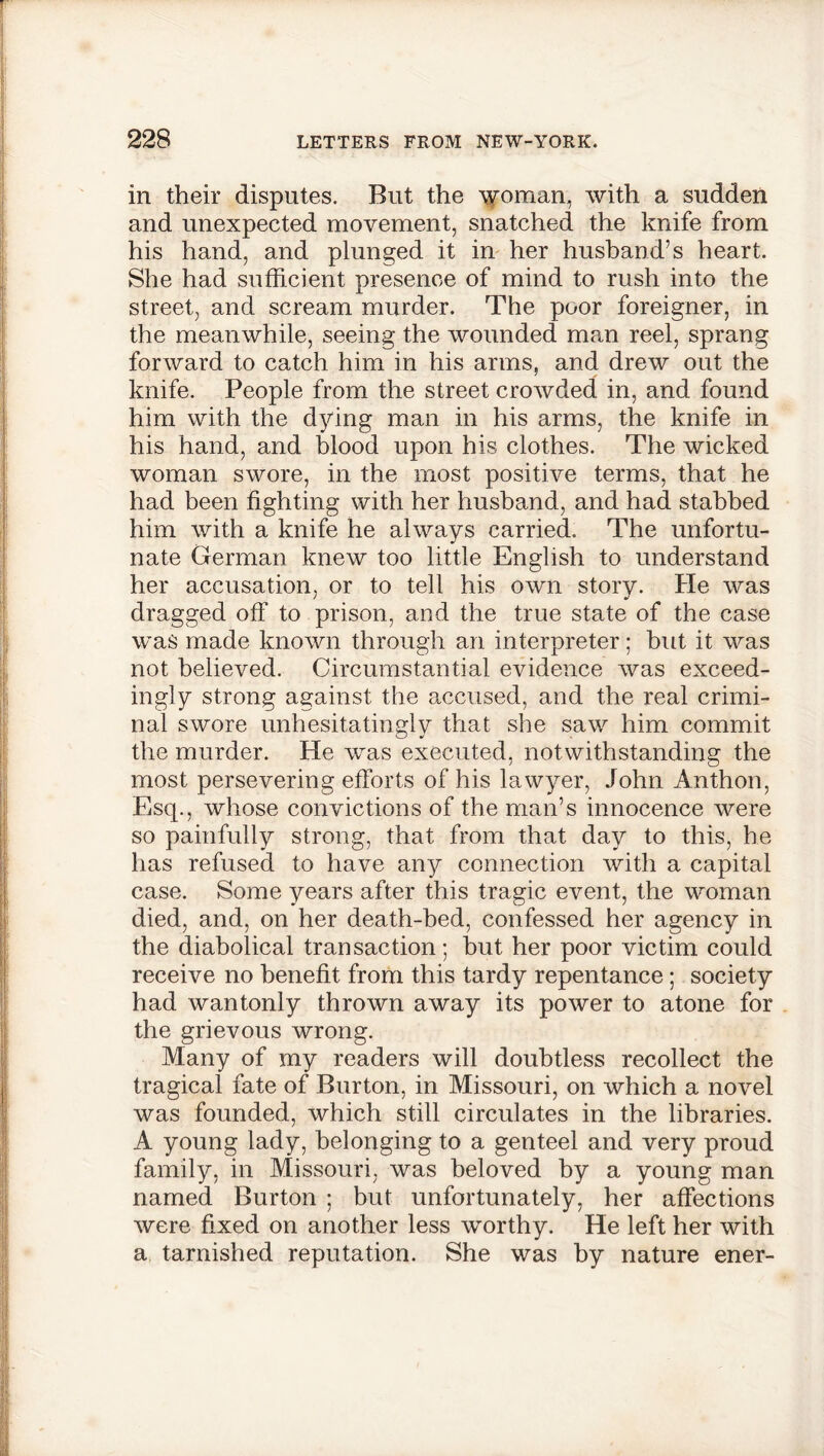 in their disputes. But the woman, with a sudden and unexpected movement, snatched the knife from his hand, and plunged it in her husband’s heart. She had sufficient presence of mind to rush into the street, and scream murder. The poor foreigner, in the meanwhile, seeing the wounded man reel, sprang forward to catch him in his arms, and drew out the knife. People from the street crowded in, and found him with the dying man in his arms, the knife in his hand, and blood upon his clothes. The wicked woman swore, in the most positive terms, that he had been fighting with her husband, and had stabbed him with a knife he always carried. The unfortu- nate German knew too little English to understand her accusation, or to tell his own story. He was dragged off to prison, and the true state of the case was made known through an interpreter; but it was not believed. Circumstantial evidence was exceed- ingly strong against the accused, and the real crimi- nal swore unhesitatingly that she saw him commit the murder. He was executed, notwithstanding the most persevering efforts of his lawyer, John Anthon, Esq., whose convictions of the man’s innocence were so painfully strong, that from that day to this, he has refused to have any connection with a capital case. Some years after this tragic event, the woman died, and, on her death-bed, confessed her agency in the diabolical transaction; but her poor victim could receive no benefit from this tardy repentance; society had wantonly thrown away its power to atone for the grievous wrong. Many of my readers will doubtless recollect the tragical fate of Burton, in Missouri, on which a novel was founded, which still circulates in the libraries. A young lady, belonging to a genteel and very proud family, in Missouri, was beloved by a young man named Burton ; but unfortunately, her affections were fixed on another less worthy. He left her with a tarnished reputation. She was by nature ener-