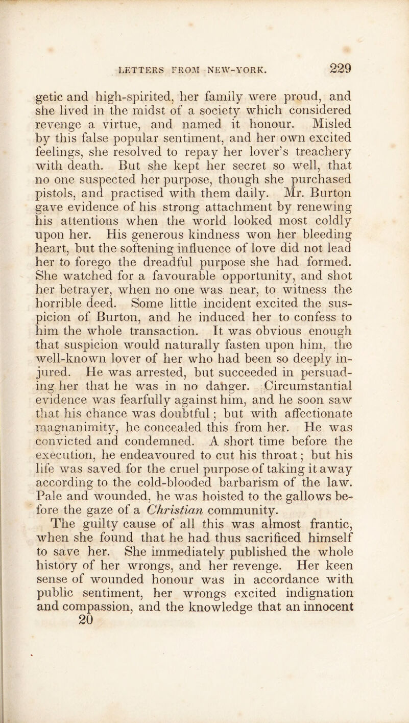 getic and high-spirited, her family were proud, and she lived in the midst of a society which considered revenge a virtue, and named it honour. Misled by this false popular sentiment, and her own excited feelings, she resolved to repay her lover’s treachery with death. But she kept her secret so well, that no one suspected her purpose, though she purchased pistols, and practised with them daily. Mr. Burton gave evidence of his strong attachment by renewing his attentions when the world looked most coldly upon her. His generous kindness won her bleeding heart, hut the softening influence of love did not lead her to forego the dreadful purpose she had formed. She watched for a favourable opportunity, and shot her betrayer, when no one was near, to witness the horrible deed. Some little incident excited the sus- picion of Burton, and he induced her to confess to him the whole transaction. It was obvious enough that suspicion would naturally fasten upon him, the well-known lover of her who had been so deeply in- jured. He was arrested, but succeeded in persuad- ing her that he was in no danger. Circumstantial evidence was fearfully against him, and he soon saw that his chance was doubtful; but with affectionate magnanimity, he concealed this from her. He was convicted and condemned. A short time before the execution, he endeavoured to cut his throat; hut his life was saved for the cruel purpose of taking it away according to the cold-blooded barbarism of the law. Pale and wounded, he was hoisted to the gallows be- fore the gaze of a Christian community. The guilty cause of all this was almost frantic, when she found that he had thus sacrificed himself to save her. She immediately published the whole history of her wrongs, and her revenge. Her keen sense of wounded honour was in accordance with public sentiment, her wrongs excited indignation and compassion, and the knowledge that an innocent 20