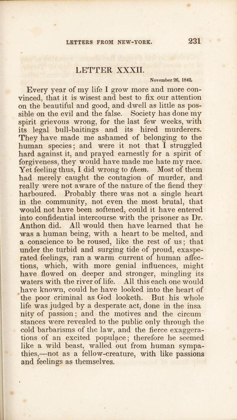 \ LETTER XXXII. November 26, 1842. Every year of my life I grow more and more con- vinced, that it is wisest and best to fix our attention on the beautiful and good, and dwell as little as pos- sible on the evil and the false. Society has done my spirit grievous wrong, for the last few weeks, with its legal bull-baitings and its hired murderers. They have made me ashamed of belonging to the human species; and were it not that I struggled hard against it, and prayed earnestly for a spirit of forgiveness, they would have made me hate my race. Yet feeling thus, I did wrong to them. Most of them had merely caught the contagion of murder, and really were not aware of the nature of the fiend they harboured. Probably there was not a single heart in the community, not even the most brutal, that would not have been softened, could it have entered into confidential intercourse with the prisoner as Dr. Anthon did. All would then have learned that he was a human being, with a heart to be melted, and a conscience to be roused, like the rest of us; that under the turbid and surging tide of proud, exaspe- rated feelings, ran a warm current of human affec- tions, which, with more genial influences, might have flowed on deeper and stronger, mingling its waters with the river of life. All this each one would have known, could he have looked into the heart of the poor criminal as God looketh. But his whole life was judged by a desperate act, done in the insa nity of passion; and the motives and the circum stances were revealed to the public only through the cold barbarisms of the law, and the fierce exaggera- tions of an excited populace; therefore he seemed like a wild beast, walled out from human sympa- thies,—not as a fellow-creature, with like passions and feelings as themselves.