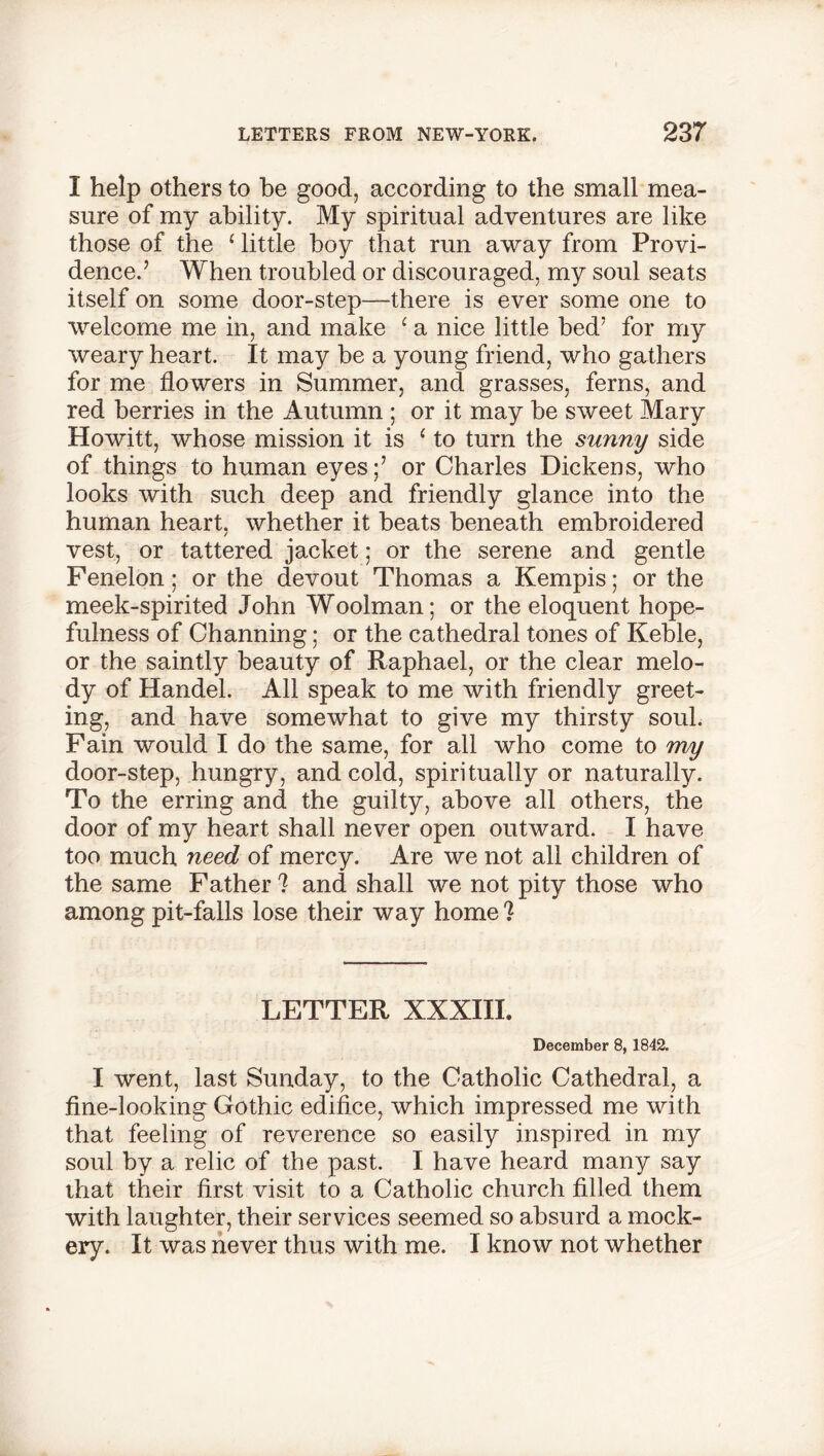 I help others to be good, according to the small mea- sure of my ability. My spiritual adventures are like those of the ‘ little boy that run away from Provi- dence.’ When troubled or discouraged, my soul seats itself on some door-step—there is ever some one to welcome me in, and make ‘ a nice little bed’ for my weary heart. It may be a young friend, who gathers for me flowers in Summer, and grasses, ferns, and red berries in the Autumn ; or it may be sweet Mary Howitt, whose mission it is 1 to turn the sunny side of things to human eyes;’ or Charles Dickens, who looks with such deep and friendly glance into the human heart, whether it beats beneath embroidered vest, or tattered jacket; or the serene and gentle Fenelon; or the devout Thomas a Kempis; or the meek-spirited John Woolman; or the eloquent hope- fulness of Channing; or the cathedral tones of Keble, or the saintly beauty of Raphael, or the clear melo- dy of Handel. All speak to me with friendly greet- ing, and have somewhat to give my thirsty soul. Fain would I do the same, for all who come to my door-step, hungry, and cold, spiritually or naturally. To the erring and the guilty, above all others, the door of my heart shall never open outward. I have too much need of mercy. Are we not all children of the same Father 7 and shall we not pity those who among pit-falls lose their way home 7 LETTER XXXIII. December 8, 1842. I went, last Sunday, to the Catholic Cathedral, a fine-looking Gothic edifice, which impressed me with that feeling of reverence so easily inspired in my soul by a relic of the past. I have heard many say that their first visit to a Catholic church filled them with laughter, their services seemed so absurd a mock- ery. It was never thus with me. I know not whether